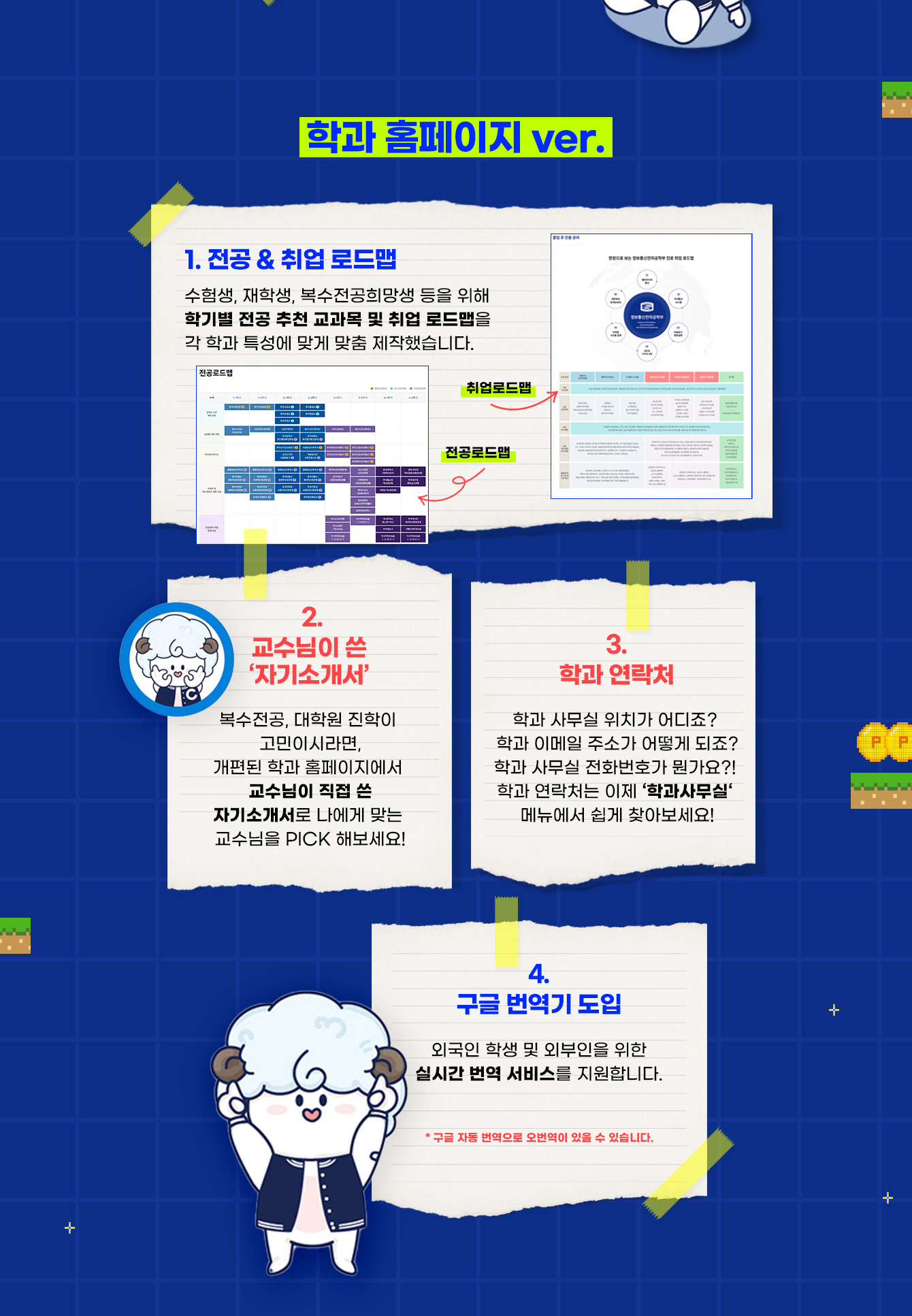 <학과 홈페이지 ver.> 1. 전공 & 취업 로드맵 : 수험생, 재학생, 복수전공희망생 등을 위해 학기별 전공 추천 교과목 및 취업 로드맵을 각 학과 특성에 맞게 맞춤 제작했습니다. (전공로드맵, 취업로드맵 캡쳐화면) 2. 교수님이 쓴 ‘자기소개서’ : 복수전공, 대학원 진학이 고민이시라면, 개편된 학과 홈페이지에서 교수님이 직접 쓴 자기소개서로 나에게 맞는 교수님을 PICK 해보세요! 3. 학과 연락처 : 학과 사무실 위치가 어디죠?  학과 이메일 주소가 어떻게 되죠? 학과 사무실 전화번호가 뭔가요?!  학과 연락처는 이제 ‘학과사무실‘ 메뉴에서 쉽게 찾아보세요! 4. 구글 번역기 도입 : 외국인 학생 및 외부인을 위한 실시간 번역 서비스를 지원합니다. * 구글 자동 번역으로 오번역이 있을 수 있습니다. 