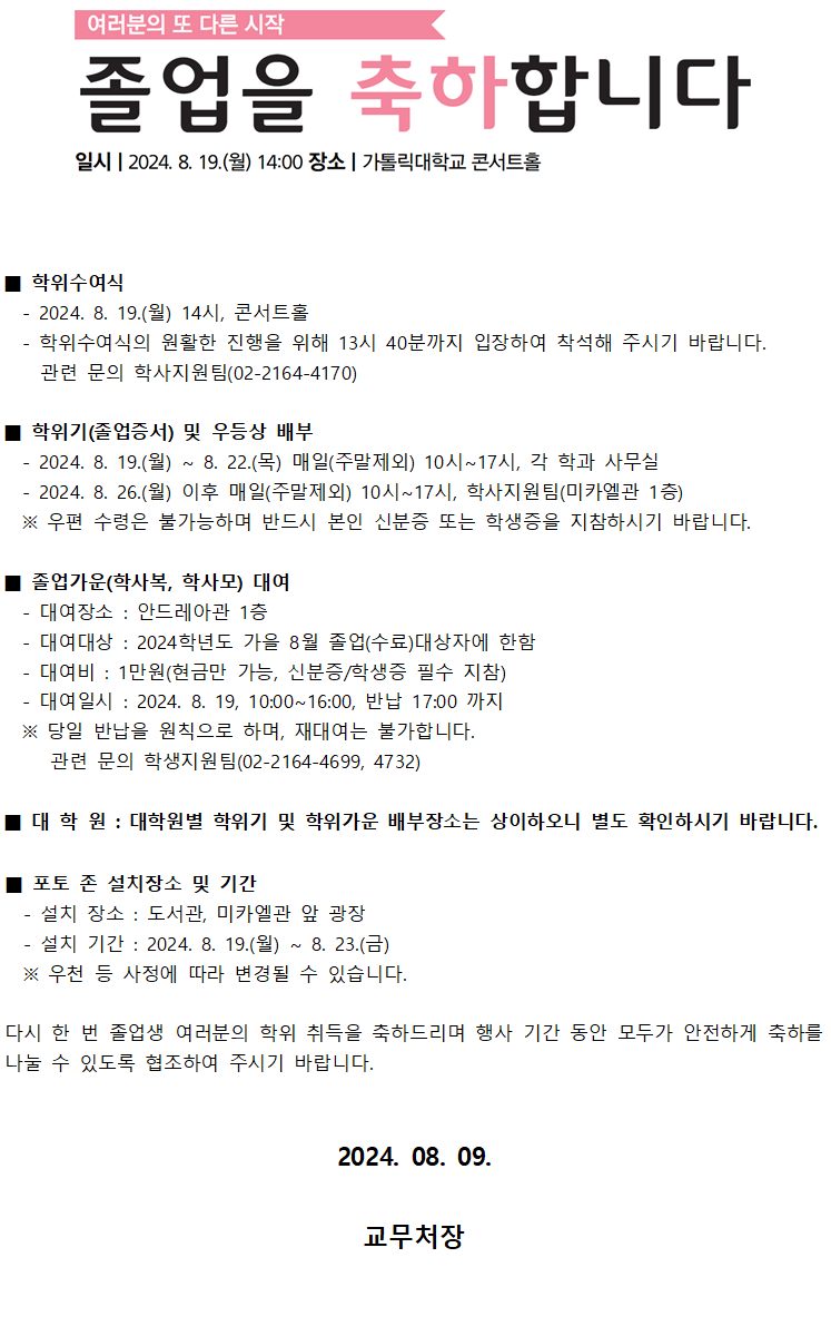 여러분의 또 다른 시작, 졸업을 축하합니다 일시 : 2024. 8. 19.(월) 14:00 / 장소 : 가톨릭대학교 콘서트홀 학위수여식 - 2024. 8. 19.(월) 14시, 콘서트홀 - 학위수여식의 원활한 진행을 위해 13시 40분까지 입장하여 착석해 주시기 바랍니다. 관련 문의 학사지원팀(02-2164-4170) 학위기(졸업증서) 및 우등상 배부 - 2024. 8. 19.(월) ~ 8. 22.(목) 매일(주말제외) 10시~17시, 각 학과 사무실 - 2024. 8. 26.(월) 이후 매일(주말제외) 10시~17시, 학사지원팀(미카엘관 1증) ※ 우편 수령은 불가능하며 반드시 본인 신분증 또는 학생증을 지참하시기 바랍니다. 졸업가운(학사복, 학사모) 대여 - 대여장소 : 안드레아관 1증 - 대여대상 : 2024학년도 가을 8월 졸업(수료)대상자에 한함 - 대여비 : 1만원(현금만 가능, 신분증/학생증 필수 지참) - 대여일시 : 2024. 8. 19, 10:00~16:00, 반납 17:00 까지 ※ 당일 반납을 원칙으로 하며, 재대여는 불가합니다. 관련 문의 학생지원팀(02-2164-4699, 4732) 대학원 : 대학원별 학위기 및 학위가운 배부장소는 상이하오니 별도 확인하시기 바랍니다. 포토존 설치장소 및 기간 - 설치 장소 : 도서관, 미카엘관 앞 광장 - 설치 기간 : 2024. 8. 19.(월) ~ 8. 23.(금) ※ 우천 등 사정에 따라 변경될 수 있습니다. 다시 한 번 졸업생 여러분의 학위 취득을 축하드리며 행사 기간 동안 모두가 안전하게 축하를 나눌 수 있도록 협조하여 주시기 바랍니다. 2024. 08. 09. 교무처장