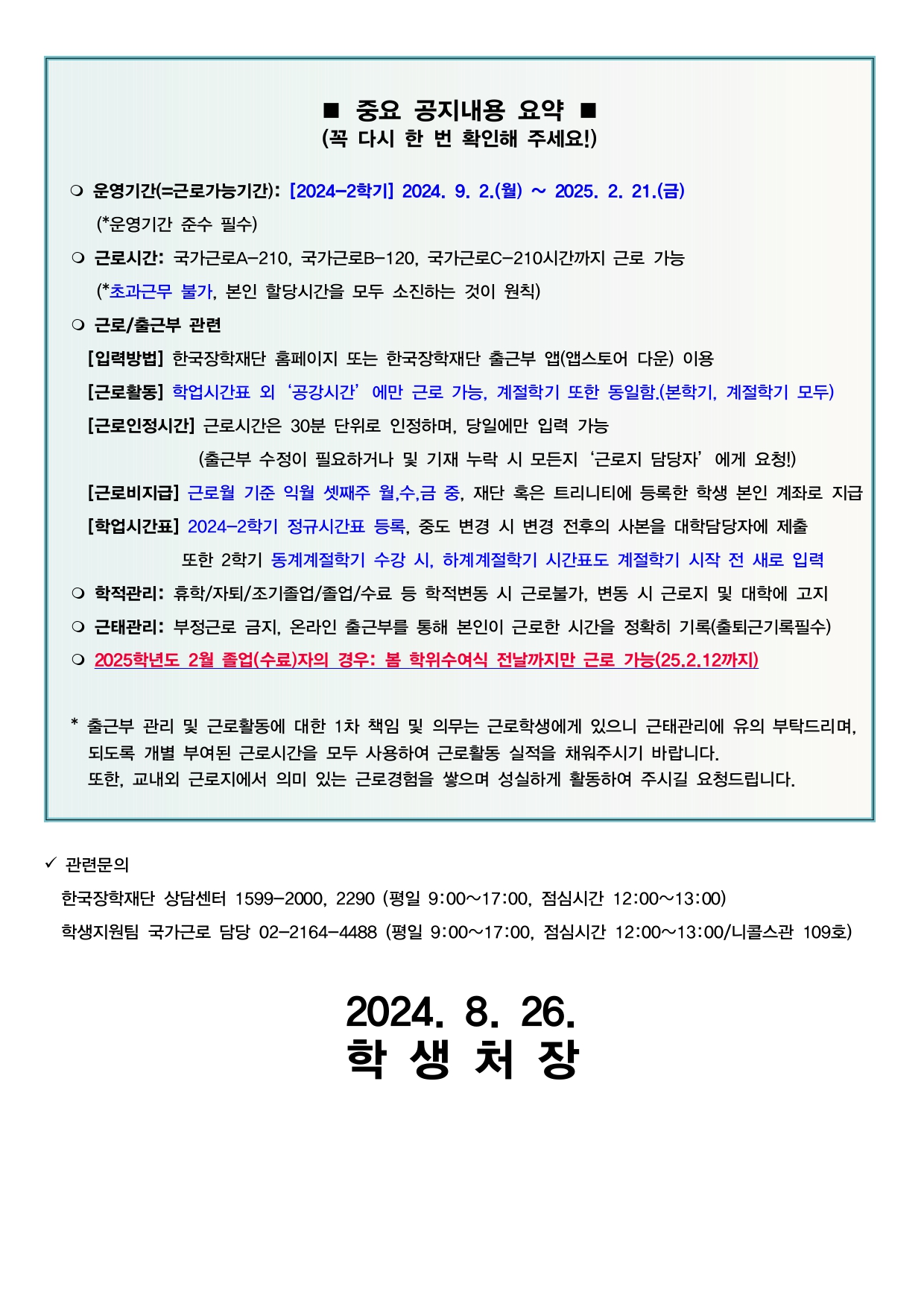   ■ 중요 공지내용 요약 ■ (꼭 다시 한 번 확인해 주세요!)      운영기간(=근로가능기간): [2024-2학기] 2024. 9. 2.(월) ~ 2025. 2. 21.(금)      (*운영기간 준수 필수)    근로시간: 국가근로A-210, 국가근로B-120, 국가근로C-210시간까지 근로 가능      (*초과근무 불가, 본인 할당시간을 모두 소진하는 것이 원칙)     근로/출근부 관련     [입력방법] 한국장학재단 홈페이지 또는 한국장학재단 출근부 앱(앱스토어 다운) 이용     [근로활동] 학업시간표 외‘공강시간’에만 근로 가능, 계절학기 또한 동일함.(본학기, 계절학기 모두)     [근로인정시간] 근로시간은 30분 단위로 인정하며, 당일에만 입력 가능                  (출근부 수정이 필요하거나 및 기재 누락 시 모든지‘근로지 담당자’에게 요청!)     [근로비지급] 근로월 기준 익월 셋째주 월,수,금 중, 재단 혹은 트리니티에 등록한 학생 본인 계좌로 지급     [학업시간표] 2024-2학기 정규시간표 등록, 중도 변경 시 변경 전후의 사본을 대학담당자에 제출                또한 2학기 동계계절학기 수강 시, 하계계절학기 시간표도 계절학기 시작 전 새로 입력    학적관리: 휴학/자퇴/조기졸업/졸업/수료 등 학적변동 시 근로불가, 변동 시 근로지 및 대학에 고지    근태관리: 부정근로 금지, 온라인 출근부를 통해 본인이 근로한 시간을 정확히 기록(출퇴근기록필수)    2025학년도 2월 졸업(수료)자의 경우: 봄 학위수여식 전날까지만 근로 가능(25.2.12까지)     * 출근부 관리 및 근로활동에 대한 1차 책임 및 의무는 근로학생에게 있으니 근태관리에 유의 부탁드리며,      되도록 개별 부여된 근로시간을 모두 사용하여 근로활동 실적을 채워주시기 바랍니다.      또한, 교내외 근로지에서 의미 있는 근로경험을 쌓으며 성실하게 활동하여 주시길 요청드립니다.   관련문의    한국장학재단 상담센터 1599-2000, 2290 (평일 9:00~17:00, 점심시간 12:00~13:00)   학생지원팀 국가근로 담당 02-2164-4488 (평일 9:00~17:00, 점심시간 12:00~13:00/니콜스관 109호)  2024. 8. 19. 학 생 처 장