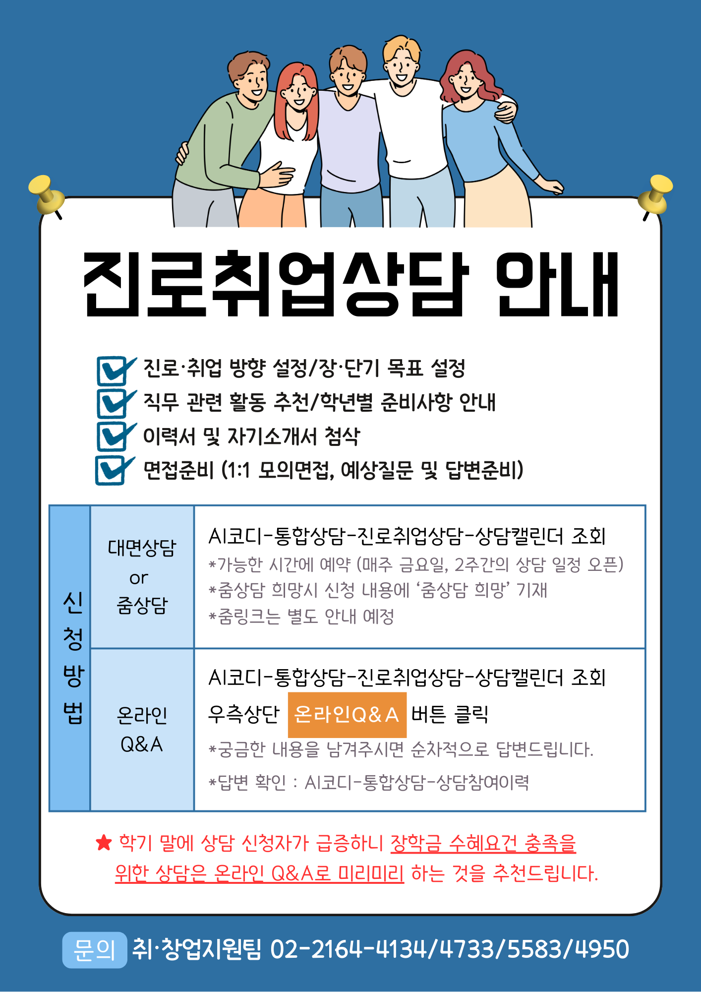 진로취업상담 안내 - 진로·취업 방향 설정/장·단기 목표 설정 - 직무 관련 활동 추천/학년별 준비사항 안내 - 이력서 및 자기소개서 첨삭 - 면접준비 (1:1 모의면접, 예상질문 및 답변준비) 1. 신청방법  1) 대면상담 or 줌상담	: AI코디-통합상담-진로취업상담-상담캘린더 조회   *가능한 시간에 예약 (매주 금요일, 2주간의 상담 일정 오픈)   *줌상담 희망시 신청 내용에 ‘줌상담 희망’ 기재   *줌링크는 별도 안내 예정  2) 온라인 Q&A :	AI코디-통합상담-진로취업상담-상담캘린더 조회 우측상단 '온라인 Q&A' 버튼 클릭  *궁금한 내용을 남겨주시면 순차적으로 답변드립니다.  *답변 확인 : AI코디-통합상담-상담참여이력   ★ 학기 말에 상담 신청자가 급증하니 장학금 수혜요건 충족을  위한 상담은 온라인 Q&A로 미리미리 하는 것을 추천드립니다.     문의 취·창업지원팀 02-2164-4134/4733/5583/4950