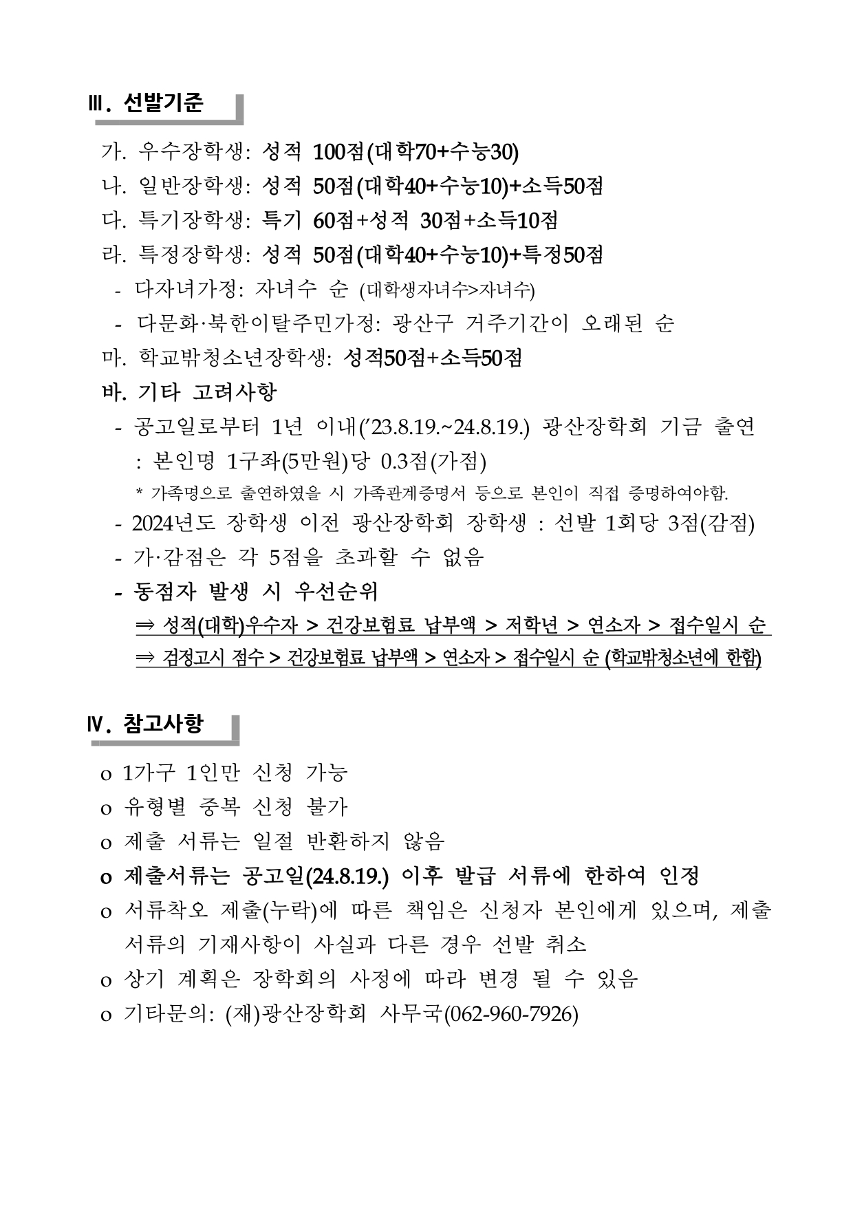 Ⅲ. 선발기준 가. 우수장학생: 성적 100점(대학70+수능30) 나. 일반장학생: 성적 50점(대학40+수능10)+소득50점 다. 특기장학생: 특기 60점+성적 30점+소득10점 라. 특정장학생: 성적 50점(대학40+수능10)+특정50점 - 다자녀가정: 자녀수 순 (대학생자녀수>자녀수) - 다문화·북한이탈주민가정: 광산구 거주기간이 오래된 순 마. 학교밖청소년장학생: 성적50점+소득50점 바. 기타 고려사항 - 공고일로부터 1년 이내(’23.8.19.~24.8.19.) 광산장학회 기금 출연: 본인명 1구좌(5만원)당 0.3점(가점) * 가족명으로 출연하였을 시 가족관계증명서 등으로 본인이 직접 증명하여야함. - 2024년도 장학생 이전 광산장학회 장학생 : 선발 1회당 3점(감점) - 가·감점은 각 5점을 초과할 수 없음 - 동점자 발생 시 우선순위 ⇒ 성적(대학)우수자 > 건강보험료 납부액 > 저학년 > 연소자 > 접수일시 순 ⇒ 검정고시 점수 > 건강보험료 납부액 > 연소자 > 접수일시 순 (학교밖청소년에 한함) Ⅳ. 참고사항 o 1가구 1인만 신청 가능 o 유형별 중복 신청 불가 o 제출 서류는 일절 반환하지 않음 o 제출서류는 공고일(24.8.19.) 이후 발급 서류에 한하여 인정o 서류착오 제출(누락)에 따른 책임은 신청자 본인에게 있으며, 제출서류의 기재사항이 사실과 다른 경우 선발 취소 o 상기 계획은 장학회의 사정에 따라 변경 될 수 있음 o 기타문의: (재)광산장학회 사무국(062-960-7926)