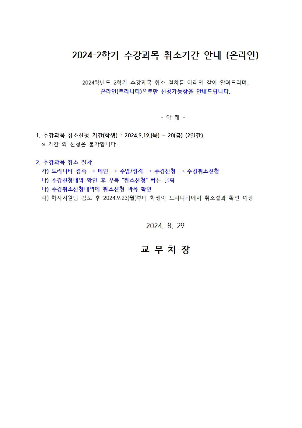 2024-2학기 수강과목 취소기간 안내 (온라인)  2024학년도 2학기 수강과목 취소 절차를 아래와 같이 알려드리며, 온라인(트리니티)으로만 신청가능함을 안내드립니다.  - 아 래 -  1. 수강과목 취소신청 기간(학생) : 2024.9.19.(목) - 20(금) (2일간) ※ 기간 외 신청은 불가합니다.  2. 수강과목 취소 절차 가) 트리니티 접속 → 메인 → 수업/성적 → 수강신청 → 수강취소신청 나) 수강신청내역 확인 후 우측 "취소신청" 버튼 클릭 다) 수강취소신청내역에 취소신청 과목 확인 라) 학사지원팀 검토 후 2024.9.23(월)부터 학생이 트리니티에서 취소결과 확인 예정  2024. 8.29  교무 처 장