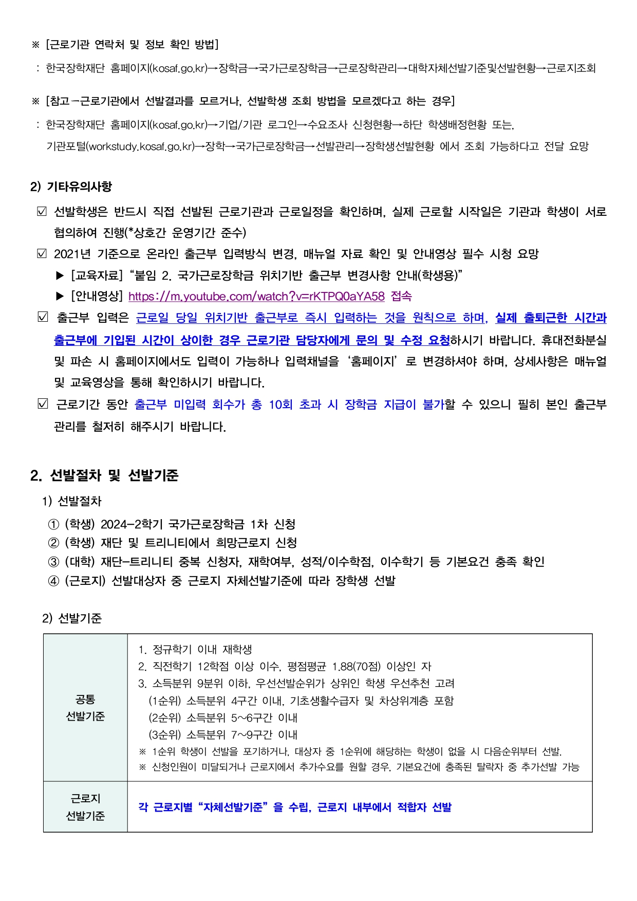 ※ [근로기관 연락처 및 정보 확인 방법]  : 한국장학재단 홈페이지(kosaf.go.kr)→장학금→국가근로장학금→근로장학관리→대학자체선발기준및선발현황→근로지조회  ※ [참고ー근로기관에서 선발결과를 모르거나, 선발학생 조회 방법을 모르겠다고 하는 경우]  : 한국장학재단 홈페이지(kosaf.go.kr)→기업/기관 로그인→수요조사 신청현황→하단 학생배정현황 또는,    기관포털(workstudy.kosaf.go.kr)→장학→국가근로장학금→선발관리→장학생선발현황 에서 조회 가능하다고 전달 요망  2) 기타유의사항  ☑ 선발학생은 반드시 직접 선발된 근로기관과 근로일정을 확인하며, 실제 근로할 시작일은 기관과 학생이 서로      협의하여 진행(*상호간 운영기간 준수)  ☑ 2021년 기준으로 온라인 출근부 입력방식 변경, 매뉴얼 자료 확인 및 안내영상 필수 시청 요망     ▶ [교육자료]“붙임 2. 국가근로장학금 위치기반 출근부 변경사항 안내(학생용)”     ▶ [안내영상] https://m.youtube.com/watch?v=rKTPQ0aYA58 접속  ☑ 출근부 입력은 근로일 당일 위치기반 출근부로 즉시 입력하는 것을 원칙으로 하며, 실제 출퇴근한 시간과       출근부에 기입된 시간이 상이한 경우 근로기관 담당자에게 문의 및 수정 요청하시기 바랍니다. 휴대전화분실      및 파손 시 홈페이지에서도 입력이 가능하나 입력채널을‘홈페이지’로 변경하셔야 하며, 상세사항은 매뉴얼      및 교육영상을 통해 확인하시기 바랍니다.    ☑ 근로기간 동안 출근부 미입력 회수가 총 10회 초과 시 장학금 지급이 불가할 수 있으니 필히 본인 출근부      관리를 철저히 해주시기 바랍니다.  2. 선발절차 및 선발기준   1) 선발절차     ① (학생) 2024-2학기 국가근로장학금 1차 신청     ② (학생) 재단 및 트리니티에서 희망근로지 신청    ③ (대학) 재단-트리니티 중복 신청자, 재학여부, 성적/이수학점, 이수학기 등 기본요건 충족 확인    ④ (근로지) 선발대상자 중 근로지 자체선발기준에 따라 장학생 선발    2) 선발기준    공통  선발기준  1. 정규학기 이내 재학생  2. 직전학기 12학점 이상 이수, 평점평균 1.88(70점) 이상인 자  3. 소득분위 9분위 이하, 우선선발순위가 상위인 학생 우선추천 고려    (1순위) 소득분위 4구간 이내, 기초생활수급자 및 차상위계층 포함    (2순위) 소득분위 5~6구간 이내    (3순위) 소득분위 7~9구간 이내  ※ 1순위 학생이 선발을 포기하거나, 대상자 중 1순위에 해당하는 학생이 없을 시 다음순위부터 선발.  ※ 신청인원이 미달되거나 근로지에서 추가수요를 원할 경우, 기본요건에 충족된 탈락자 중 추가선발 가능  근로지  선발기준  각 근로지별“자체선발기준”을 수립, 근로지 내부에서 적합자 선발