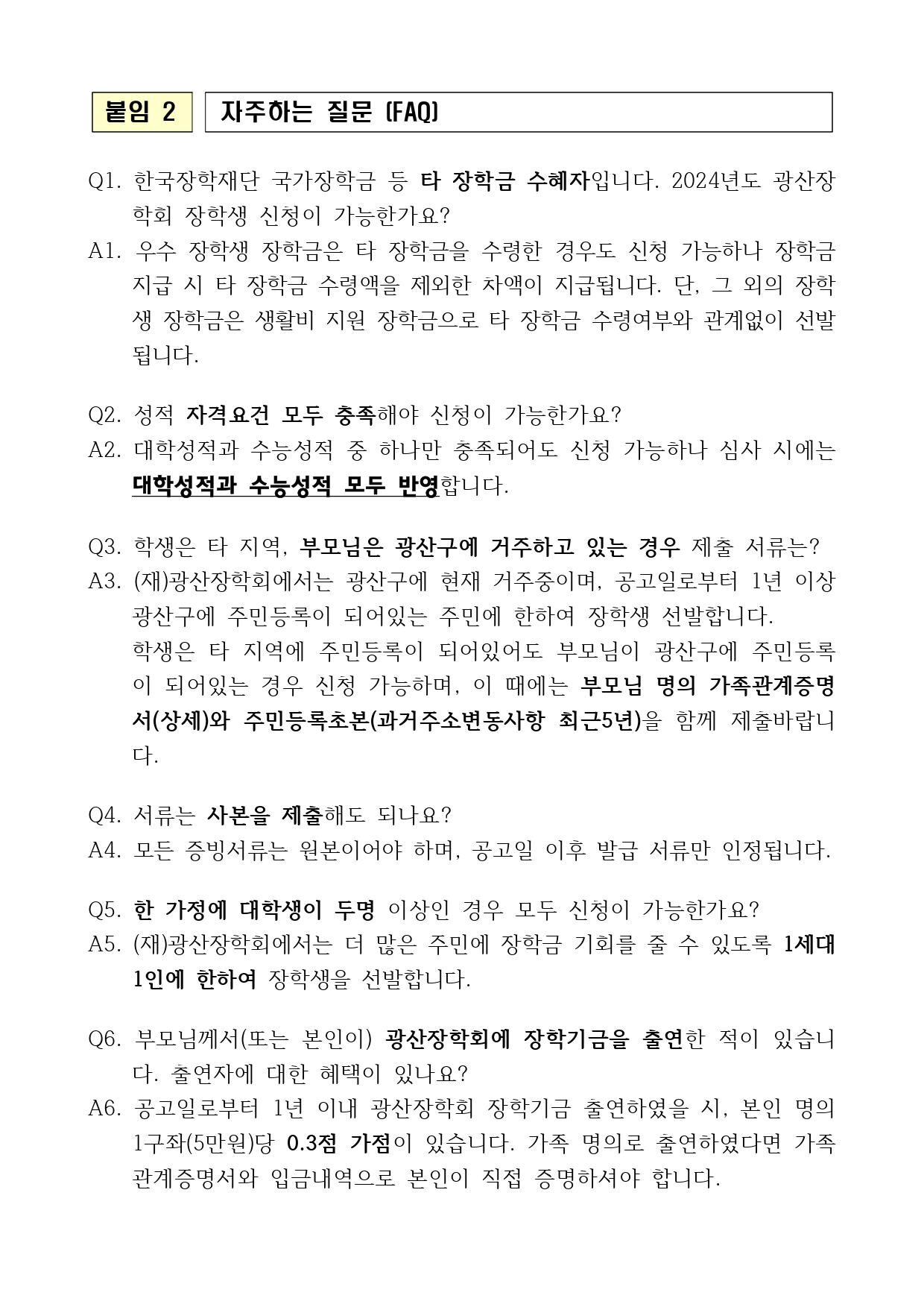 붙임 2 자주하는 질문 (FAQ) Q1. 한국장학재단 국가장학금 등 타 장학금 수혜자입니다. 2024년도 광산장학회 장학생 신청이 가능한가요? A1. 우수 장학생 장학금은 타 장학금을 수령한 경우도 신청 가능하나 장학금 지급 시 타 장학금 수령액을 제외한 차액이 지급됩니다. 단, 그 외의 장학생 장학금은 생활비 지원 장학금으로 타 장학금 수령여부와 관계없이 선발됩니다. Q2. 성적 자격요건 모두 충족해야 신청이 가능한가요? A2. 대학성적과 수능성적 중 하나만 충족되어도 신청 가능하나 심사 시에는 대학성적과 수능성적 모두 반영합니다. Q3. 학생은 타 지역, 부모님은 광산구에 거주하고 있는 경우 제출 서류는? A3. (재)광산장학회에서는 광산구에 현재 거주중이며, 공고일로부터 1년 이상광산구에 주민등록이 되어있는 주민에 한하여 장학생 선발합니다. 학생은 타 지역에 주민등록이 되어있어도 부모님이 광산구에 주민등록이 되어있는 경우 신청 가능하며, 이 때에는 부모님 명의 가족관계증명서(상세)와 주민등록초본(과거주소변동사항 최근5년)을 함께 제출바랍니다. Q4. 서류는 사본을 제출해도 되나요? A4. 모든 증빙서류는 원본이어야 하며, 공고일 이후 발급 서류만 인정됩니다. Q5. 한 가정에 대학생이 두명 이상인 경우 모두 신청이 가능한가요? A5. (재)광산장학회에서는 더 많은 주민에 장학금 기회를 줄 수 있도록 1세대 1인에 한하여 장학생을 선발합니다. Q6. 부모님께서(또는 본인이) 광산장학회에 장학기금을 출연한 적이 있습니다. 출연자에 대한 혜택이 있나요? A6. 공고일로부터 1년 이내 광산장학회 장학기금 출연하였을 시, 본인 명의 1구좌(5만원)당 0.3점 가점이 있습니다. 가족 명의로 출연하였다면 가족관계증명서와 입금내역으로 본인이 직접 증명하셔야 합니다.