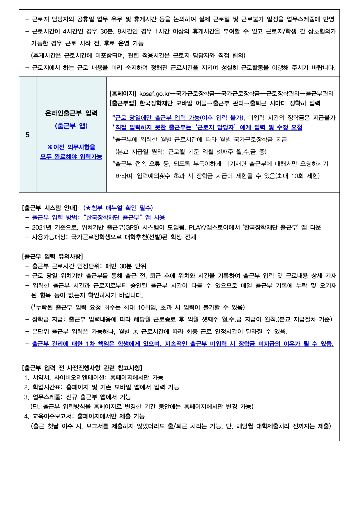  [근로활동 관련]  -‘업무스케쥴’= 본인이 실제로 근무할‘근로시간’  - 근로지 담당자와 공휴일 업무 유무 및 휴게시간 등을 논의하여 실제 근로일 및 근로불가 일정을 업무스케쥴에 반영  - 근로시간이 4시간인 경우 30분, 8시간인 경우 1시간 이상의 휴게시간을 부여할 수 있고 근로지/학생 간 상호협의가    가능한 경우 근로 시작 전, 후로 운영 가능     (휴게시간은 근로시간에 미포함되며, 관련 적용시간은 근로지 담당자와 직접 협의)  - 근로지에서 하는 근로 내용을 미리 숙지하여 정해진 근로시간을 지키며 성실히 근로활동을 이행해 주시기 바랍니다. 5 온라인출근부 입력 (출근부 앱)   ※이전 의무사항을  모두 완료해야 입력가능 [홈페이지] kosaf.go.kr→국가근로장학금→국가근로장학금→근로장학관리→출근부관리 [출근부앱] 한국장학재단 모바일 어플→출근부 관리→출퇴근 시마다 정확히 입력   *근로 당일에만 출근부 입력 가능(이후 입력 불가), 미입력 시간의 장학금은 지급불가  *직접 입력하지 못한 출근부는‘근로지 담당자’에게 입력 및 수정 요청  *출근부에 입력한 월별 근로시간에 따라 월별 국가근로장학금 지급   (본교 지급일 원칙: 근로월 기준 익월 셋째주 월,수,금 중)  *출근부 접속 오류 등, 되도록 부득이하게 미기재한 출근부에 대해서만 요청하시기   바라며, 입력예외횟수 초과 시 장학금 지급이 제한될 수 있음(최대 10회 제한)  [출근부 시스템 안내]  (★첨부 매뉴얼 확인 필수)  - 출근부 입력 방법:“한국장학재단 출근부”앱 사용  - 2021년 기준으로, 위치기반 출근부(GPS) 시스템이 도입됨, PLAY/앱스토어에서 '한국장학재단 출근부' 앱 다운  - 사용가능대상: 국가근로장학생으로 대학추천(선발)된 학생 전체  [출근부 입력 유의사항]  - 출근부 근로시간 인정단위: 매번 30분 단위  - 근로 당일 위치기반 출근부를 통해 출근 전, 퇴근 후에 위치와 시간을 기록하여 출근부 입력 및 근로내용 상세 기재  - 입력한 출근부 시간과 근로지로부터 승인된 출근부 시간이 다를 수 있으므로 매일 출근부 기록에 누락 및 오기재      된 항목 등이 없는지 확인하시기 바랍니다.    (*누락된 출근부 입력 요청 회수는 최대 10회임, 초과 시 입력이 불가할 수 있음)  - 장학금 지급: 출근부 입력내용에 따라 해당월 근로종료 후 익월 셋째주 월,수,금 지급이 원칙.(본교 지급절차 기준)  - 분단위 출근부 입력은 가능하나, 월별 총 근로시간에 따라 최종 근로 인정시간이 달라질 수 있음.   - 출근부 관리에 대한 1차 책임은 학생에게 있으며, 지속적인 출근부 미입력 시 장학금 미지급의 이유가 될 수 있음.  [출근부 입력 전 사전진행사항 관련 참고사항]  1. 서약서, 사이버오리엔테이션: 홈페이지에서만 가능  2. 학업시간표: 홈페이지 및 기존 모바일 앱에서 입력 가능  3. 업무스케줄: 신규 출근부 앱에서 가능      (단, 출근부 입력방식을 홈페이지로 변경한 기간 동안에는 홈페이지에서만 변경 가능)  4. 교육이수보고서: 홈페이지에서만 제출 가능    (출근 첫날 이수 시, 보고서를 제출하지 않았더라도 출/퇴근 처리는 가능, 단, 해당월 대학제출처리 전까지는 제출)