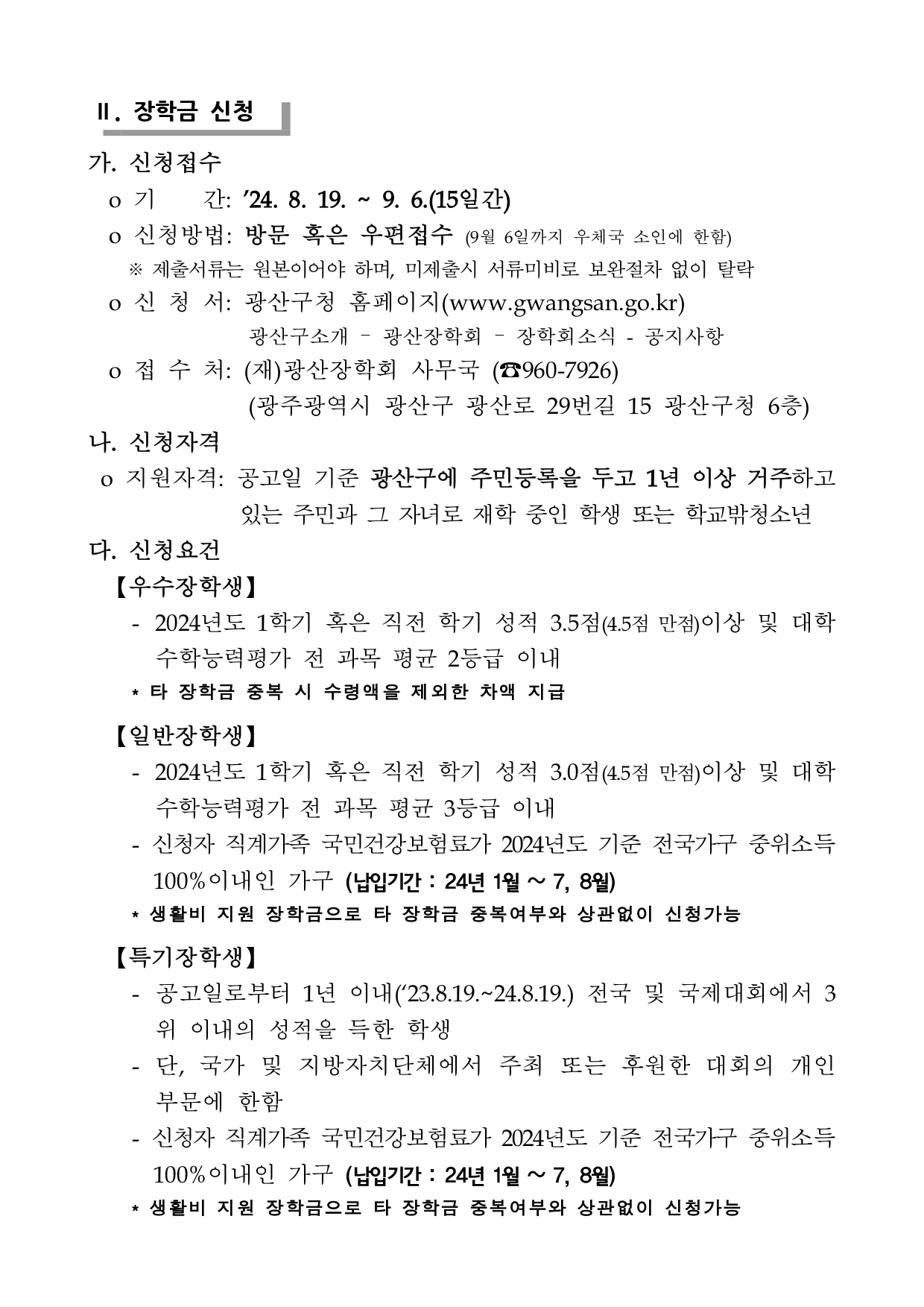 Ⅱ. 장학금 신청 가. 신청접수 o 기 간: ’24. 8. 19. ~ 9. 6.(15일간) o 신청방법: 방문 혹은 우편접수 (9월 6일까지 우체국 소인에 한함) ※ 제출서류는 원본이어야 하며, 미제출시 서류미비로 보완절차 없이 탈락 o 신 청 서: 광산구청 홈페이지(www.gwangsan.go.kr) 광산구소개 – 광산장학회 – 장학회소식 - 공지사항 o 접 수 처: (재)광산장학회 사무국 (☎960-7926) (광주광역시 광산구 광산로 29번길 15 광산구청 6층) 나. 신청자격 o 지원자격: 공고일 기준 광산구에 주민등록을 두고 1년 이상 거주하고 있는 주민과 그 자녀로 재학 중인 학생 또는 학교밖청소년다. 신청요건 【우수장학생】 - 2024년도 1학기 혹은 직전 학기 성적 3.5점(4.5점 만점)이상 및 대학수학능력평가 전 과목 평균 2등급 이내 * 타 장학금 중복 시 수령액을 제외한 차액 지급 【일반장학생】 - 2024년도 1학기 혹은 직전 학기 성적 3.0점(4.5점 만점)이상 및 대학수학능력평가 전 과목 평균 3등급 이내 - 신청자 직계가족 국민건강보험료가 2024년도 기준 전국가구 중위소득 100%이내인 가구 (납입기간 : 24년 1월 ~ 7, 8월) * 생활비 지원 장학금으로 타 장학금 중복여부와 상관없이 신청가능 【특기장학생】 - 공고일로부터 1년 이내(‘23.8.19.~24.8.19.) 전국 및 국제대회에서 3 위 이내의 성적을 득한 학생 - 단, 국가 및 지방자치단체에서 주최 또는 후원한 대회의 개인 부문에 한함 - 신청자 직계가족 국민건강보험료가 2024년도 기준 전국가구 중위소득 100%이내인 가구 (납입기간 : 24년 1월 ~ 7, 8월) * 생활비 지원 장학금으로 타 장학금 중복여부와 상관없이 신청가능