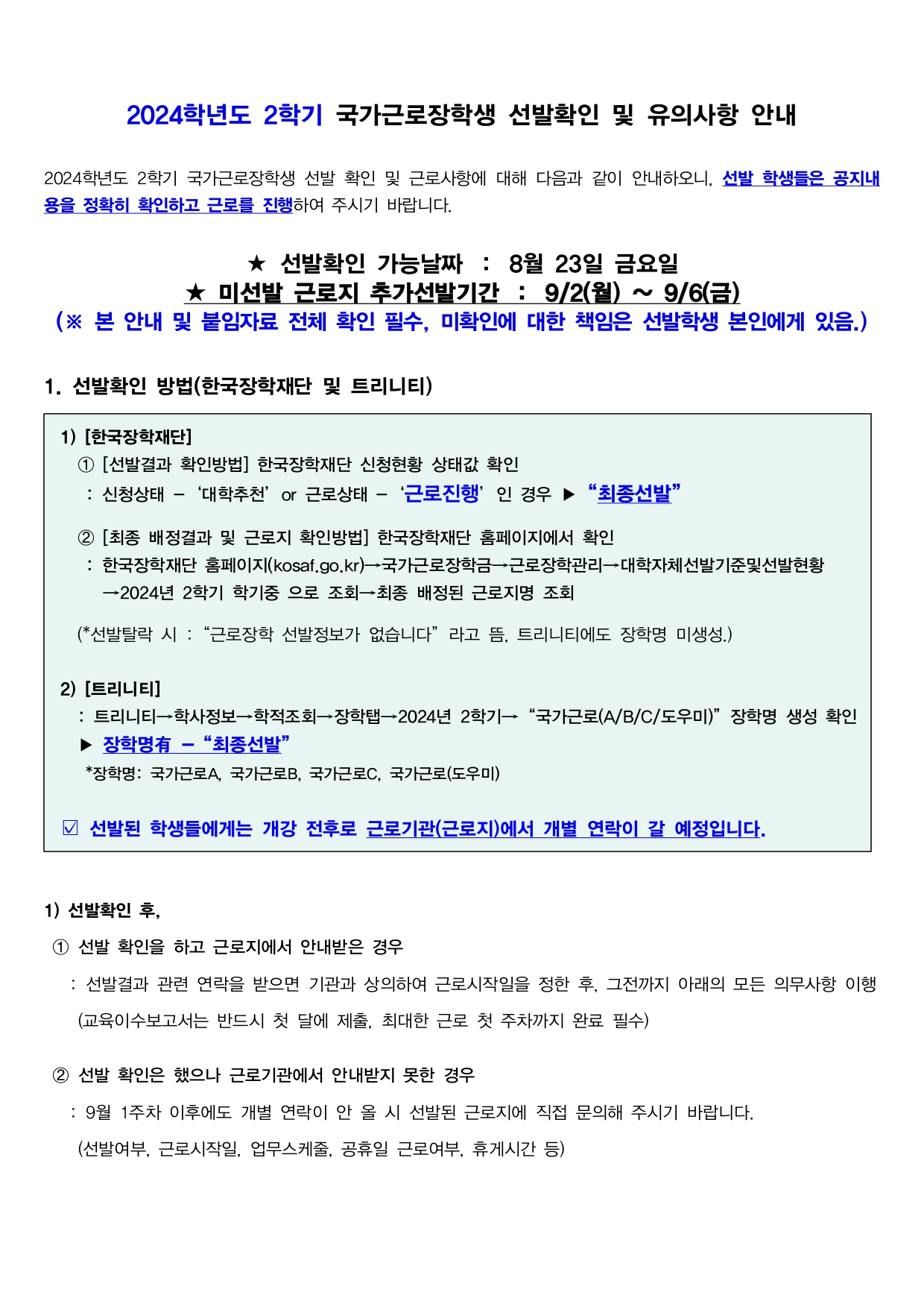 2024학년도 2학기 국가근로장학생 선발확인 및 유의사항 사전 안내  2024학년도 2학기 국가근로장학생 선발 확인 및 근로사항에 대해 다음과 같이 안내하오니, 선발 학생들은 공지내용을 정확히 확인하고 근로를 진행하여 주시기 바랍니다.   ★ 선발확인 가능날짜 ： 8월 23일 금요일 ★ 미선발 근로지 추가선발기간 : 9/2(월) ~ 9/6(금) (※ 본 안내 및 붙임자료 전체 확인 필수, 미확인에 대한 책임은 선발학생 본인에게 있음.)   1. 선발확인 방법(한국장학재단 및 트리니티)   1) [한국장학재단]    ① [선발결과 확인방법] 한국장학재단 신청현황 상태값 확인     : 신청상태 -‘대학추천’or 근로상태 -‘근로진행’인 경우 ▶“최종선발”      ② [최종 배정결과 및 근로지 확인방법] 한국장학재단 홈페이지에서 확인     : 한국장학재단 홈페이지(kosaf.go.kr)→국가근로장학금→근로장학관리→대학자체선발기준및선발현황       →2024년 2학기 학기중 으로 조회→최종 배정된 근로지명 조회          (*선발탈락 시 :“근로장학 선발정보가 없습니다”라고 뜸, 트리니티에도 장학명 미생성.)   2) [트리니티]      : 트리니티→학사정보→학적조회→장학탭→2024년 2학기→“국가근로(A/B/C/도우미)”장학명 생성 확인    ▶ 장학명有 -“최종선발”     *장학명: 국가근로A, 국가근로B, 국가근로C, 국가근로(도우미)   ☑ 선발된 학생들에게는 개강 전후로 근로기관(근로지)에서 개별 연락이 갈 예정입니다.    1) 선발확인 후,  ① 선발 확인을 하고 근로지에서 안내받은 경우    : 선발결과 관련 연락을 받으면 기관과 상의하여 근로시작일을 정한 후, 그전까지 아래의 모든 의무사항 이행     (교육이수보고서는 반드시 첫 달에 제출, 최대한 근로 첫 주차까지 완료 필수)   ② 선발 확인은 했으나 근로기관에서 안내받지 못한 경우     : 9월 1주차 이후에도 개별 연락이 안 올 시 선발된 근로지에 직접 문의해 주시기 바랍니다.     (선발여부, 근로시작일, 업무스케줄, 공휴일 근로여부, 휴게시간 등)