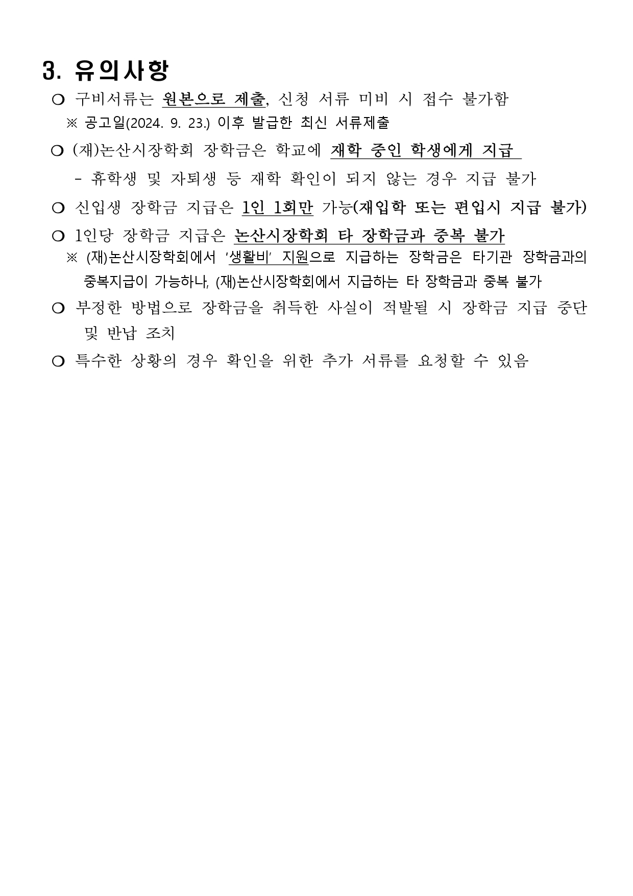 3. 유의사항  ❍ 구비서류는 원본으로 제출, 신청 서류 미비 시 접수 불가함    ※ 공고일(2024. 9. 23.) 이후 발급한 최신 서류제출  ❍ (재)논산시장학회 장학금은 학교에 재학 중인 학생에게 지급      - 휴학생 및 자퇴생 등 재학 확인이 되지 않는 경우 지급 불가	  ❍ 신입생 장학금 지급은 1인 1회만 가능(재입학 또는 편입시 지급 불가)   ❍ 1인당 장학금 지급은 논산시장학회 타 장학금과 중복 불가    ※ (재)논산시장학회에서 ‘생활비’ 지원으로 지급하는 장학금은 타기관 장학금과의 중복지급이 가능하나, (재)논산시장학회에서 지급하는 타 장학금과 중복 불가  ❍ 부정한 방법으로 장학금을 취득한 사실이 적발될 시 장학금 지급 중단 및 반납 조치  ❍ 특수한 상황의 경우 확인을 위한 추가 서류를 요청할 수 있음 