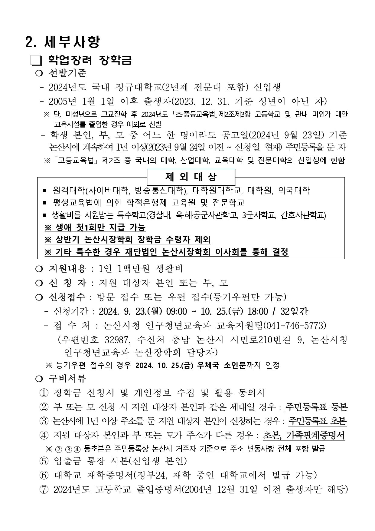 2. 세부사항   학업장려 장학금   ❍ 선발기준    - 2024년도 국내 정규대학교(2년제 전문대 포함) 신입생     - 2005년 1월 1일 이후 출생자(2023. 12. 31. 기준 성년이 아닌 자)      ※ 단, 미성년으로 고교진학 후 2024년도 「초·중등교육법」제2조제3항 고등학교 및 관내 미인가 대안   교육시설를 졸업한 경우 예외로 선발      - 학생 본인, 부, 모 중 어느 한 명이라도 공고일(2024년 9월 23일) 기준      논산시에 계속하여 1년 이상(2023년 9월 24일 이전 ~ 신청일 현재) 주민등록을 둔 자       ※ 「고등교육법」 제2조 중 국내의 대학, 산업대학, 교육대학 및 전문대학의 신입생에 한함        제 외 대 상          ▪ 원격대학(사이버대학, 방송통신대학), 대학원대학교, 대학원, 외국대학 ▪ 평생교육법에 의한 학점은행제 교육원 및 전문학교 ▪ 생활비를 지원받는 특수학교(경찰대, 육·해·공군사관학교, 3군사학교, 간호사관학교)   ※ 생애 첫1회만 지급 가능    ※ 상반기 논산시장학회 장학금 수령자 제외  ※ 기타 특수한 경우 재단법인 논산시장학회 이사회를 통해 결정    ❍ 지원내용 : 1인 1백만원 생활비    ❍ 신 청 자 : 지원 대상자 본인 또는 부, 모   ❍ 신청접수 : 방문 접수 또는 우편 접수(등기우편만 가능)     - 신청기간 : 2024. 9. 23.(월) 09:00 ~ 10. 25.(금) 18:00 / 32일간     - 접 수 처 : 논산시청 인구청년교육과 교육지원팀(041-746-5773)        (우편번호 32987, 수신처 충남 논산시 시민로210번길 9, 논산시청     인구청년교육과 논산장학회 담당자)      ※ 등기우편 접수의 경우 2024. 10. 25.(금) 우체국 소인분까지 인정   ❍ 구비서류     ① 장학금 신청서 및 개인정보 수집 및 활용 동의서    ② 부 또는 모 신청 시 지원 대상자 본인과 같은 세대일 경우 : 주민등록표 등본    ③ 논산시에 1년 이상 주소를 둔 지원 대상자 본인이 신청하는 경우 : 주민등록표 초본    ④ 지원 대상자 본인과 부 또는 모가 주소가 다른 경우 : 초본, 가족관계증명서       ※ ② ③ ④ 등초본은 주민등록상 논산시 거주자 기준으로 주소 변동사항 전체 포함 발급    ⑤ 입출금 통장 사본(신입생 본인)     ⑥ 대학교 재학증명서(정부24, 재학 중인 대학교에서 발급 가능)    ⑦ 2024년도 고등학교 졸업증명서(2004년 12월 31일 이전 출생자만 해당)