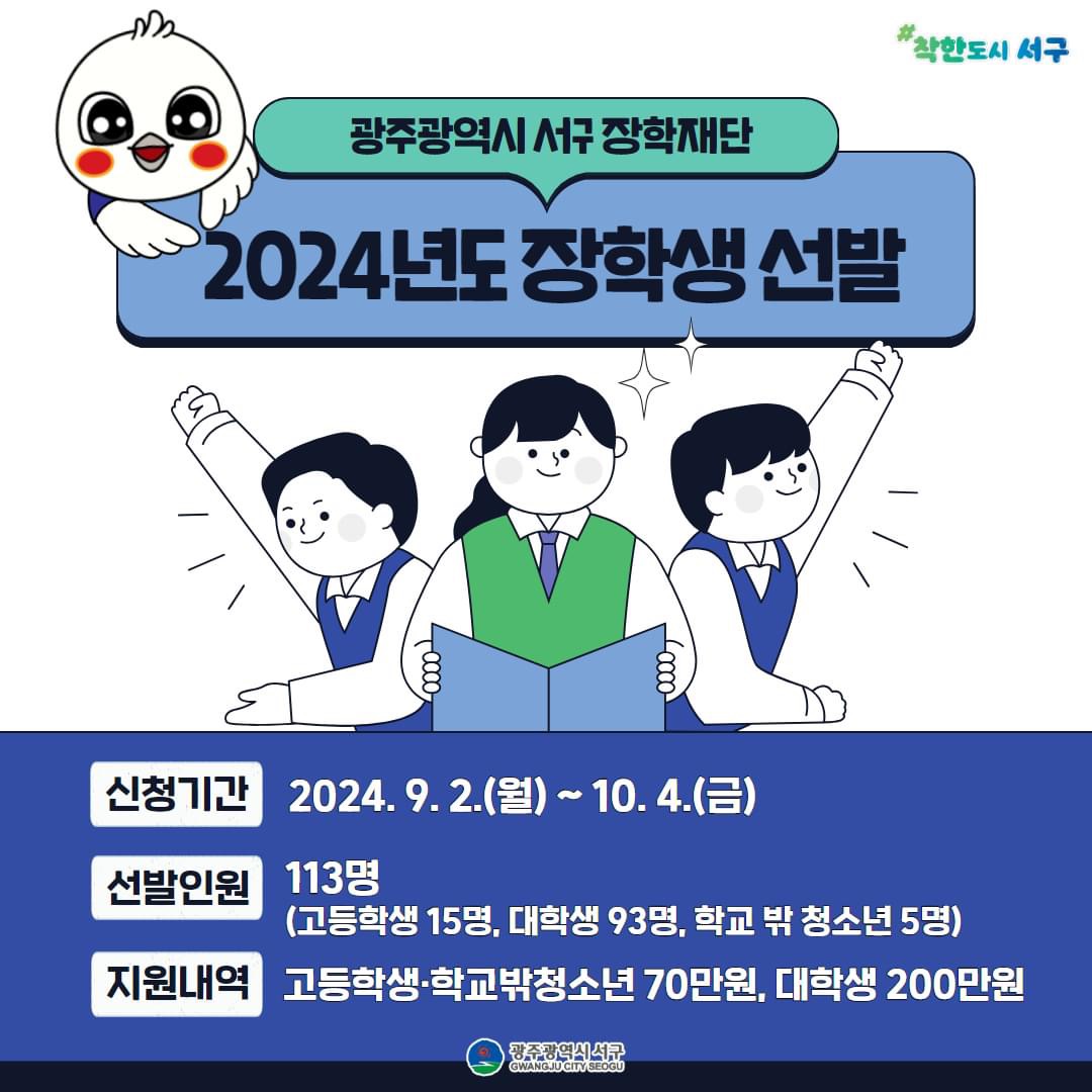 광주광역시 서구 장학재단  2024년도 장학생 선발  신청기간 2024.9.2.(월)~10.4.(금) 선발인원 113명 (고등학생 15명,대학생 93명, 학교밖 청소년 5명) 지원내역 고등학생,학교밖청소년 70만원 , 대학생 200만원 광주광역시 서구  gwangju city seogu