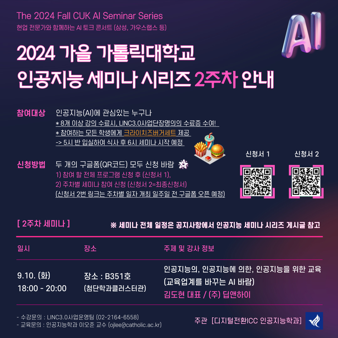 The 2024 Fall CUK Al Seminar Series 현업 전문가와 함께하는 AI 토크 콘서트 (삼성, 가우스랩스 등)  2024 가을 가톨릭대학교 인공지능 세미나 시리즈  1. 주관 [디지털전환ICC 인공지능학과]  참여대상  인공지능(AI)에 관심있는 누구나 * 8개 이상 강의 수료시, LINC3.0사업단장명의의 수료증 수여 * 참여하는 모든 학생에게 샌드위치 제공  신청방법  두 개의 구글폼(QR코드) 모두 신청 바람 1) 참여 할 전체 프로그램 신청 후 (신청서 1), 2) 주차별 세미나 참여 신청 (신청서 2) (신청서 2번 링크는 주차별 일자 개최 일주일 전 구글폼 오픈 예정)   [2주차] 일시 : 9.10.(화), 18:00~20:00 특강 주제 : 인공지능의, 인공지능에 의한, 인공지능을 위한 교육 (교육업계를 바꾸는 AI 바람) 강사 정보 : 김도현 대표 (㈜딥앤하이)   B351호 (첨단학과클러스터관)