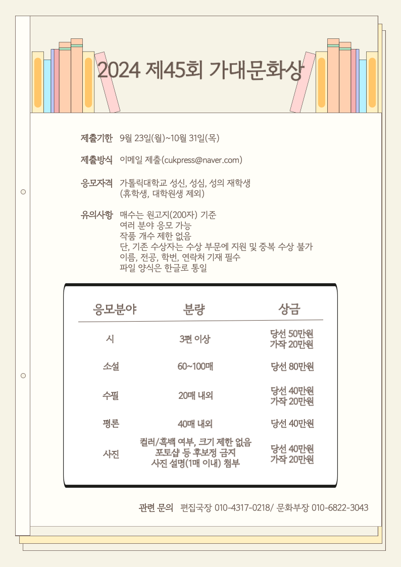 2024 제 45회 가대문화상  제출기한 9월 23일 (월) ~10월 31일(목) 제출방식 이메일 제출(cukpress@naver.com) 응모자격 가톨릭대학교 성신, 성심, 성의 재학생 (휴학생, 대학원 생 제외) 유의사항  매수는 원고지(200자)기준 여러분야 응모가능  작품 개수 제한 없음  단, 기존 수상자는 수상 부문에 지원 및 중복 수상 불가  이름, 전공, 학번, 연락처 기재 필수  파일 양식은 한글로 통일  응모분야 시, 소설, 수필 , 평론, 사진  분량 3편이상, 60~100매 , 20매 내외, 40매 내외 , 컬러/흑백여부 ,크기제한 없음 포토샵 등 후보정 금지 사진 설명(1매 이내)첨부  상금 당선 50만원 가작 20만원  당선 80만원 당선 40만원  가작 20만원  당선 40만원  당선 40만원 가작 20만원   관련 문의 편집국장 010-4317-0218/ 문화부장 010-6822-3043