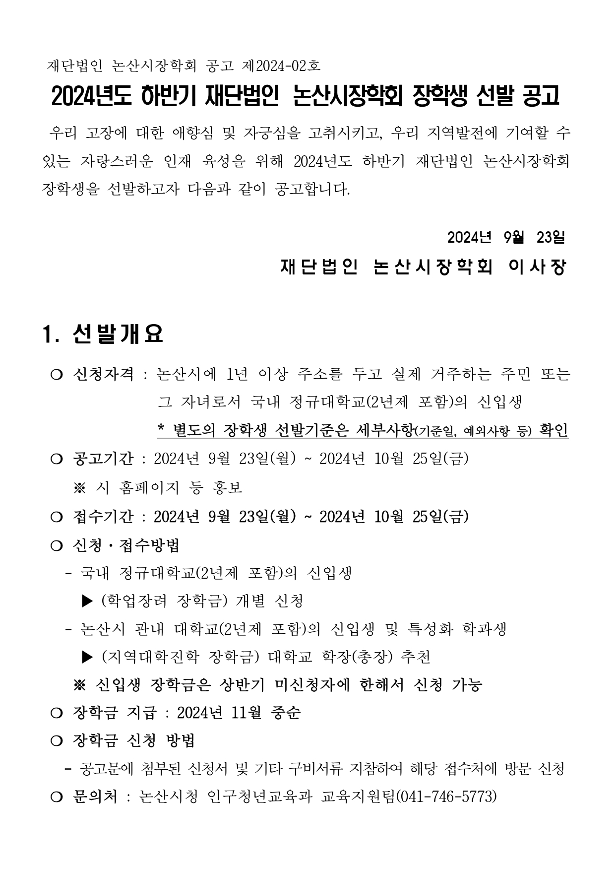 재단법인 논산시장학회 공고 제2024-02호 2024년도 하반기 재단법인 논산시장학회 장학생 선발 공고  우리 고장에 대한 애향심 및 자긍심을 고취시키고, 우리 지역발전에 기여할 수 있는 자랑스러운 인재 육성을 위해 2024년도 하반기 재단법인 논산시장학회 장학생을 선발하고자 다음과 같이 공고합니다.  2024년  9월  23일 재단법인 논산시장학회 이사장  1. 선발개요  ❍ 신청자격 : 논산시에 1년 이상 주소를 두고 실제 거주하는 주민 또는                 그 자녀로서 국내 정규대학교(2년제 포함)의 신입생                 * 별도의 장학생 선발기준은 세부사항(기준일, 예외사항 등) 확인  ❍ 공고기간 : 2024년 9월 23일(월) ~ 2024년 10월 25일(금)     ※ 시 홈페이지 등 홍보  ❍ 접수기간 : 2024년 9월 23일(월) ~ 2024년 10월 25일(금)  ❍ 신청·접수방법    - 국내 정규대학교(2년제 포함)의 신입생      ▶ (학업장려 장학금) 개별 신청    - 논산시 관내 대학교(2년제 포함)의 신입생 및 특성화 학과생      ▶ (지역대학진학 장학금) 대학교 학장(총장) 추천     ※ 신입생 장학금은 상반기 미신청자에 한해서 신청 가능  ❍ 장학금 지급 : 2024년 11월 중순  ❍ 장학금 신청 방법    - 공고문에 첨부된 신청서 및 기타 구비서류 지참하여 해당 접수처에 방문 신청  ❍ 문의처 : 논산시청 인구청년교육과 교육지원팀(041-746-5773)