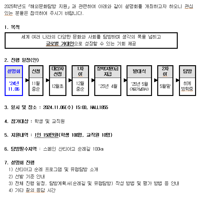 2025학년도 해외문화탐방지원과 관련하여 아래와 같이 설명회를 개최하고자 하오니 관심있는 분들은 참석해주시기 바랍니다  1. 목적  세계여러나라의 다양한 문화와 사회를 탐방하며 생각의 폭을 넓히고 글로벌 가대인으로 성장할 수 있는 기회제공  2.진행 일정(안) 설명화 (24년.11.06) -신청 11월 중순 - 대상자 선정 -12월초 - 장학(지원)금 지급 25년 4월 - 발대식 -25년 5월 (개교기념미사)- 2차ot5월말- 탐방(하계방학중) 3.일시및장소 : 2024.11.06.(수) 15:00, HALL1855  4.참가대상 : 학생 및 교직원   5:지원내역 : 1인 150만원 (학생 100명, 교직원 10명)  6. 탐방필수지역: 스페인 산티아고 순례길 100km  7.설명회 진행 1)산티아고 순례 프로그램 및 유럽탐방 소개  2)선발기준 안내 3)전체 진행일정 , 탐방계획서(순례길 및 유럽탐방) 작성 방법 및 평가방법 등 안내  4)기타 질의 응답 시간 