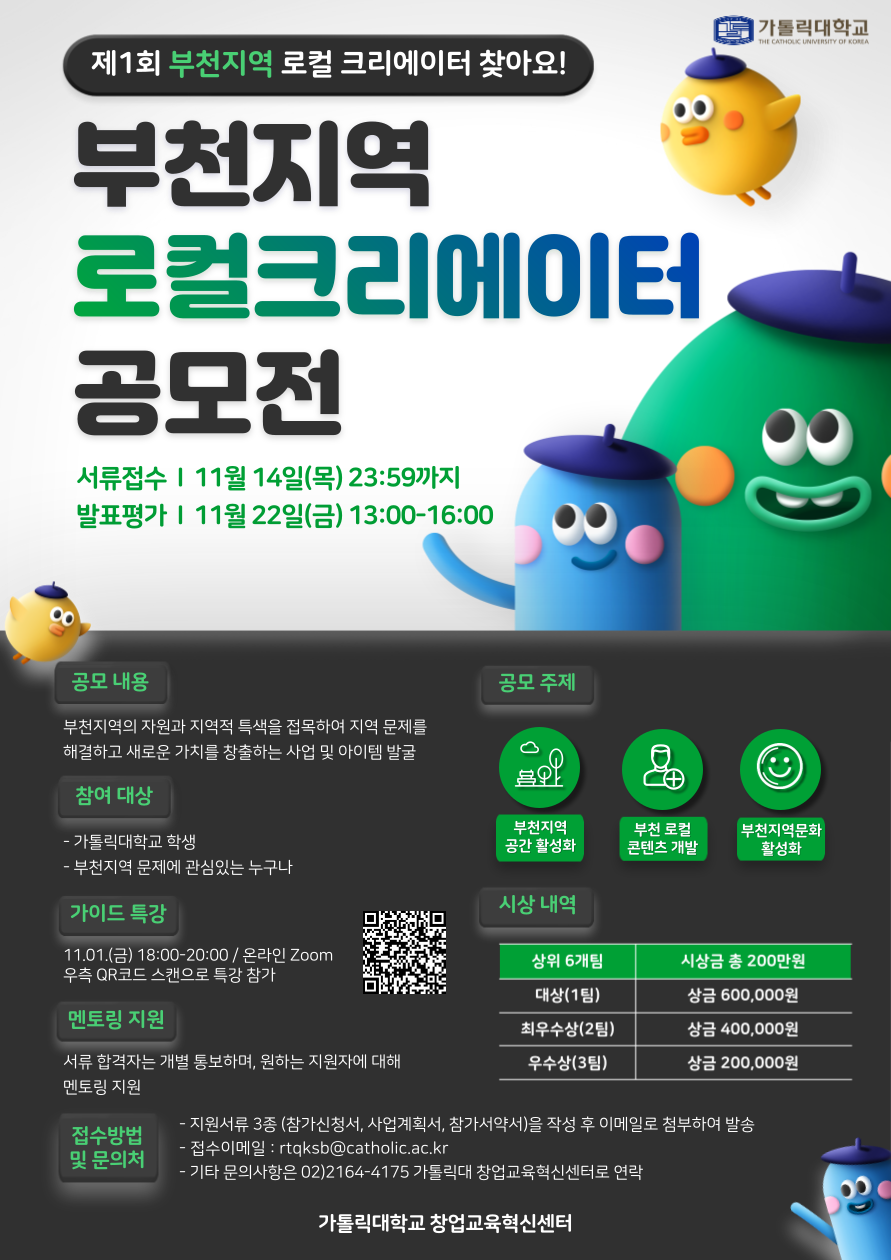 가톨릭대학교 제1회 부천지역 로컬 크리에이터 찾아요! 부천지역 로컬크리에이터 공모전  서류 접수 11월 14일(목) 23:59까지 발표평가 11월 22일(금) 13:00-16:00 공모 내용 부천지역의 자원과 지역적 특색을 접목하여 지역 문제를 해결하고 새로운 가치를 창출하는 사업 및 아이템 발굴 참여 대상 부천지역 문제에 관심있는 누구나 참여가능 가이드 특강 11.01.(금) 18:00-20:00 / 온라인 Zoom 우측 QR코드 스캔으로 특강 참가 멘토링 지원 서류 합격자는 개별 통보하며, 원하는 지원자에 대해 멘토링 지원 공모주제 부천지역 공간 활성화 부천 로컬 콘텐츠 개발 부천지역문화 활성화 시상 내역 상위 6개팀 시상금 총 200만원 대상(1팀) 상금 600,000원 최우수상(2팀) 상금 400,000원 우수상(3팀) 상금 200,000원 접수방법 및 문의처 - 접수이메일 : rtqksb@catholic.ac.kr - 지원서류 3종 (참가신청서, 사업계획서, 참가서약서)을 작성 후 이메일로 첨부하여 발송 - 기타 문의사항은 02)2164-4175 가톨릭대 창업교육혁신센터로 연락 가톨릭대학교 창업교육혁신센터