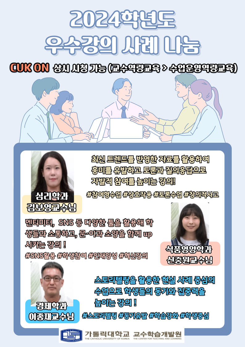 2024학년도 우수강의 사례 나눔 CUKON 상시 시청 가능 (교수역량교육 > 수업운영역량교육) 심리학과 김보영교수님 : 최신 트렌드를 반영한 자료를 활용하여 흥미를 유발하고 토론과 질의응답으로 자발적 참여를 높이는 강의 #참여형수업 상호작용 #토론수업 표창의적사고 식품영양학과 신중원교수님 : 멘티미터, SNS 등 다양한 룰을 활용해 학 생들과 소통하고, 문이과 소양을 함께 up 시키는 강의! #SNS활용 대학생참여 #인재양성 +혁신강의 경제학과 이종재교수님 : 스토리텔링을 활용한 현실 사례 중심의 수업으로 학생들의 동기와집중력을 높이는 강의! #스토리텔링 #동기유발 학습강화 #학생중심 가톨릭대학교 교수학습개발원