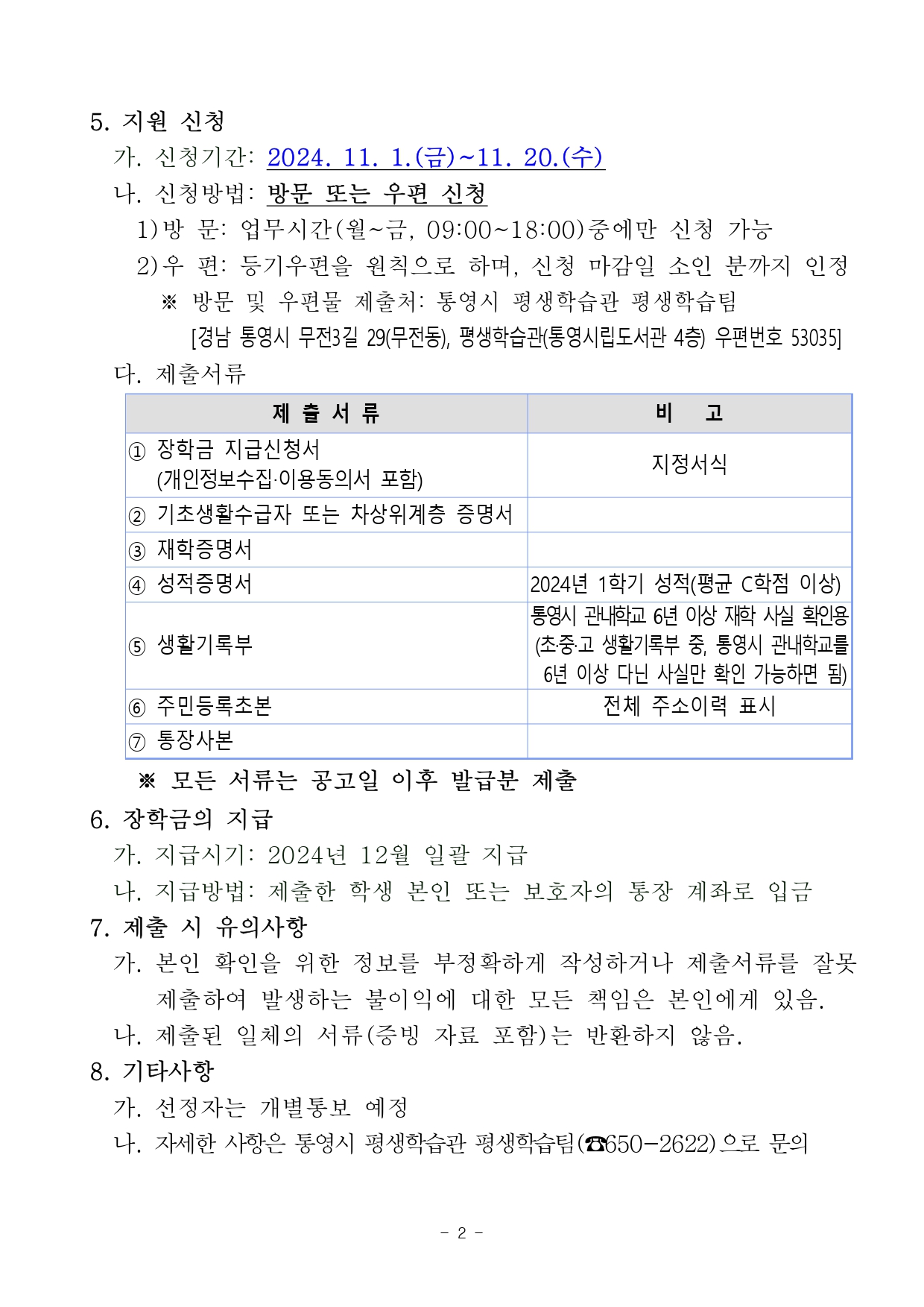 5. 지원 신청     가. 신청기간: 2024. 11. 1.(금)~11. 20.(수)     나. 신청방법: 방문 또는 우편 신청       1)방 문: 업무시간(월~금, 09:00~18:00)중에만 신청 가능        2)우 편: 등기우편을 원칙으로 하며, 신청 마감일 소인 분까지 인정         ※ 방문 및 우편물 제출처: 통영시 평생학습관 평생학습팀              [경남 통영시 무전3길 29(무전동), 평생학습관(통영시립도서관 4층) 우편번호 53035]      다. 제출서류  ① 장학금 지급신청서    (개인정보수집‧이용동의서 포함) 지정서식 ② 기초생활수급자 또는 차상위계층 증명서  ③ 재학증명서  ④ 성적증명서 2024년 1학기 성적(평균 C학점 이상) ⑤ 생활기록부 통영시 관내학교 6년 이상 재학 사실 확인용(초·중·고 생활기록부 중, 통영시 관내학교를   6년 이상 다닌 사실만 확인 가능하면 됨) ⑥ 주민등록초본 전체 주소이력 표시 ⑦ 통장사본  ※ 모든 서류는 공고일 이후 발급분 제출    6. 장학금의 지급     가. 지급시기: 2024년 12월 일괄 지급     나. 지급방법: 제출한 학생 본인 또는 보호자의 통장 계좌로 입금   7. 제출 시 유의사항     가. 본인 확인을 위한 정보를 부정확하게 작성하거나 제출서류를 잘못 제출하여 발생하는 불이익에 대한 모든 책임은 본인에게 있음.     나. 제출된 일체의 서류(증빙 자료 포함)는 반환하지 않음.   8. 기타사항     가. 선정자는 개별통보 예정     나. 자세한 사항은 통영시 평생학습관 평생학습팀(☎650-2622)으로 문의