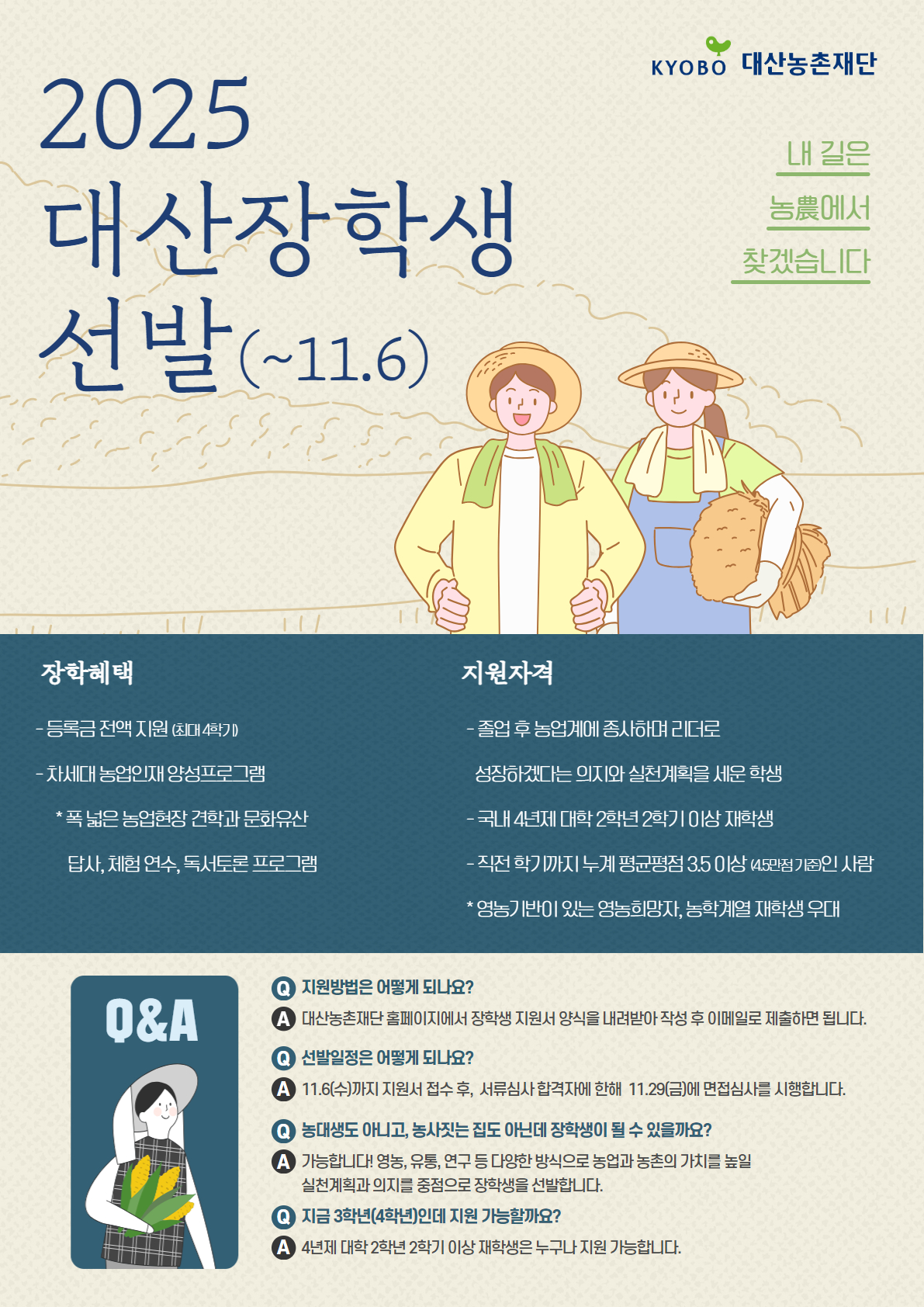 2025 대산장학생 선발(~11/6) KYOBO대산 농촌 재단 내 길은 농農에서 찾겠습니다  [장학혜택] - 등록금 전액 지원(최대 4학기) - 차세대 농업인재 양성프로그램 *폭 넓은 농업현장 견학과 문화유산 답사, 체험 연수, 독서토론 프로그램  [지원자격] - 졸업 후 농업계에 종사하며 리더로 성장하겠다는 의지와 실천계획을 세운 학생 - 국내 4년재 대학 2학년 2학기 이상 재학생 - 직전 학기까지 누계 평균평점 3.5이상(4.5만점 기준)인 사람 *영농기반이 있는 영농희망자, 농학계열 재학생 우대  [Q&A} Q. 지원방법은 어떻게 되나요? A. 대산농촌재단 홈페이지에서 장학생 지원서 양식을 내려받아 작성 후 이메일로 제춣하면 됩니다.  Q. 선발일정은 어떻게 되나요? A. 11/6(수)까지 지원서 접수 후, 서류심사 합격자에 한해 11/29(금)에 면접심사를 시행합니다.  Q. 농대생도 아니고, 농사짓는 집도 아닌데 장학생이 될 수 있을까요? A. 가능합니다! 영농, 유통, 연구 등 다양한 방식으로 농업과 농촌의 가치를 높일 실천계획과 의지를 중점으로 장학생을 선발합니다.  Q. 지금 3학년(4학년)인데 지원 가능할까요? A. 4년제 대학 2학년 2학기 이상 재학생은 누구나 지원 가능합니다.