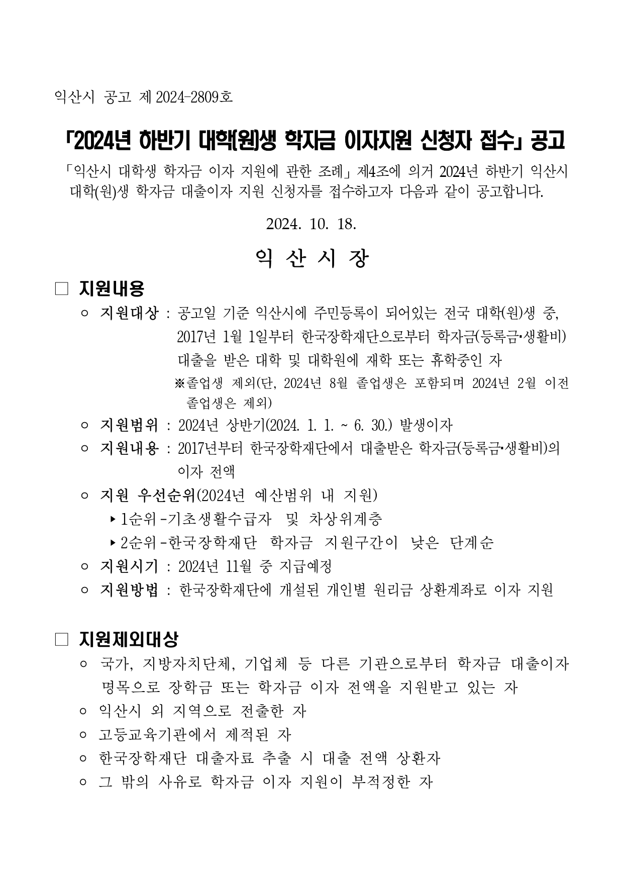 익산시 공고 제 2024-2809호 2024년 하반기 대학(원)생 학자금 이자지원 신청자 접수」공고 「익산시 대학생 학자금 이자 지원에 관한 조례」 제4조에 의거 2024년 하반기 익산시 대학(원)생 학자금 대출이자 지원 신청자를 접수하고자 다음과 같이 공고합니다. 2024. 10. 18. 익산시장 □ 지원내용  - 지원대상 : 공고일 기준 익산시에 주민등록이 되어있는 전국 대학(원)생 중, 2017년 1월 1일부터 한국장학재단으로부터 학자금(등록금·생활비) 대출을 받은 대학 및 대학원에 재학 또는 휴학중인 자 ※졸업생 제외(단, 2024년 8월 졸업생은 포함되며 2024년 2월 이전 졸업생은 제외) - 지원범위 : 2024년 상반기(2024. 1. 1. ~ 6. 30.) 발생이자 - 지원내용 : 2017년부터 한국장학재단에서 대출받은 학자금(등록금·생활비)의 이자 전액 - 지원 우선순위(2024년 예산범위 내 지원) 1순위 -기초생활수급자 및 차상위계층  2순위 - 한국장학재단 학자금 지원구간이 낮은 단계순 - 지원시기 : 2024년 11월 중 지급예정 - 지원방법 : 한국장학재단에 개설된 개인별 원리금 상환계좌로 이자 지원 □ 지원제외대상 - 국가, 지방자치단체, 기업체 등 다른 기관으로부터 학자금 대출이자 명목으로 장학금 또는 학자금 이자 전액을 지원받고 있는 자 - 고등교육기관에서 제적된 자 - 한국장학재단 대출자료 추출 시 대출 전액 상환자 - 그 밖의 사유로 학자금 이자 지원이 부적정한 자