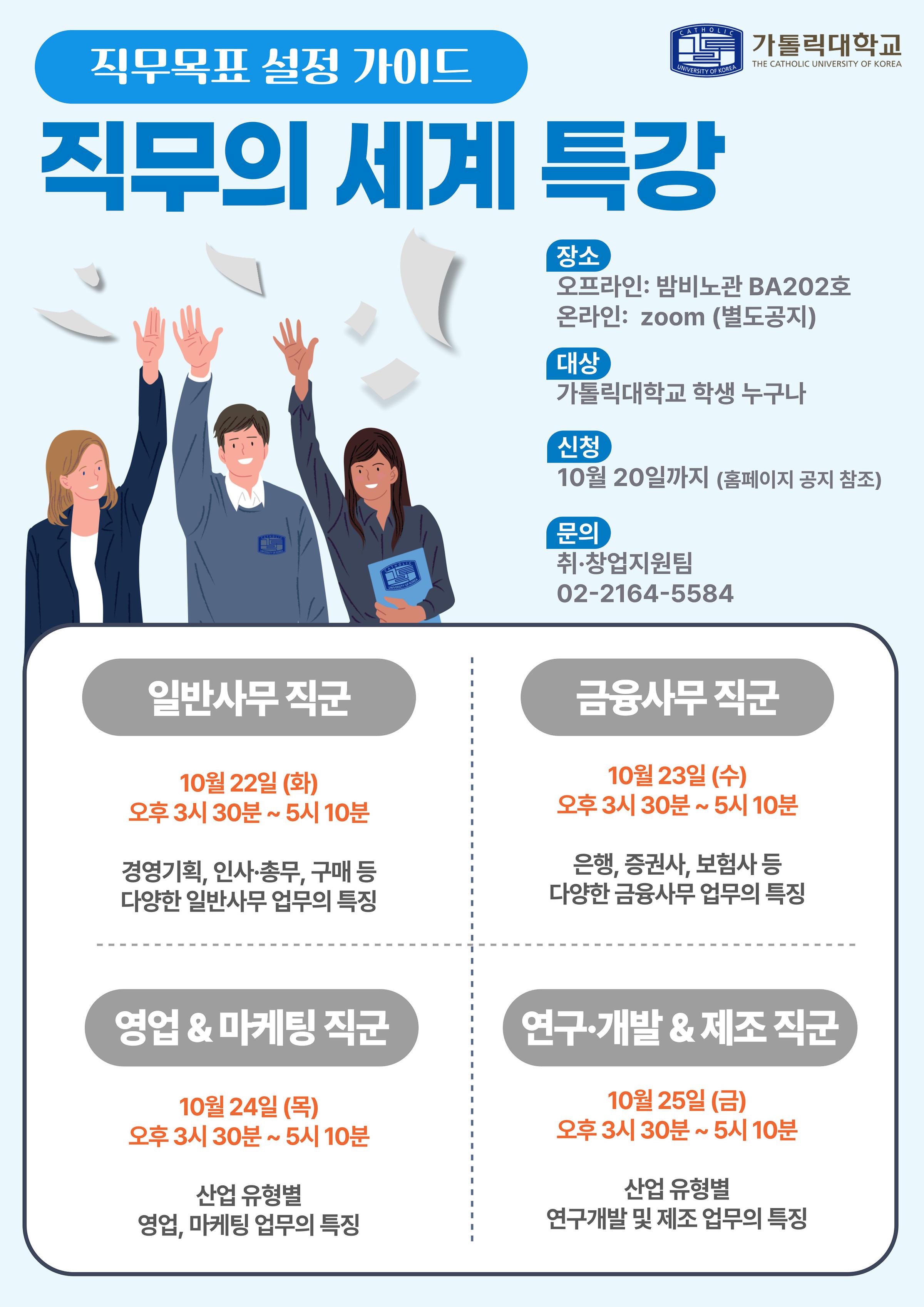 가톨릭대학교 THE CATHOLIC UNIVERSITY OF KOREA 직무목표 설정 가이드 직무의 세계 특강 장소 오프라인: 밤비노관 BA202호  온라인: zoom (별도공지) 대상 가톨릭대학교 학생 누구나 신청 10월 20일까지 (홈페이지 공지 참조) 문의 취·창업지원팀 02-2164-5584 -일반사무직군 10월22일(화) 오후 3시 30분 ~ 5시 10분 경영기획, 인사·총무, 구매 등 다양한 일반사무 업무의 특징 -금융사무직군 10월23일(수) 오후 3시 30분 ~ 5시 10분 은행, 증권사, 보험사 등 다양한 금융사무업무의 특징 - 영업 & 마케팅 직군 10월 24일 (목) 오후 3시 30분 ~ 5시 10분 산업 유형별 영업, 마케팅 업무의 특징 - 연구·개발 & 제조 직군 10월 25일 (금) 오후 3시 30분 ~ 5시 10분 산업 유형별 연구개발 및 제조 업무의 특징