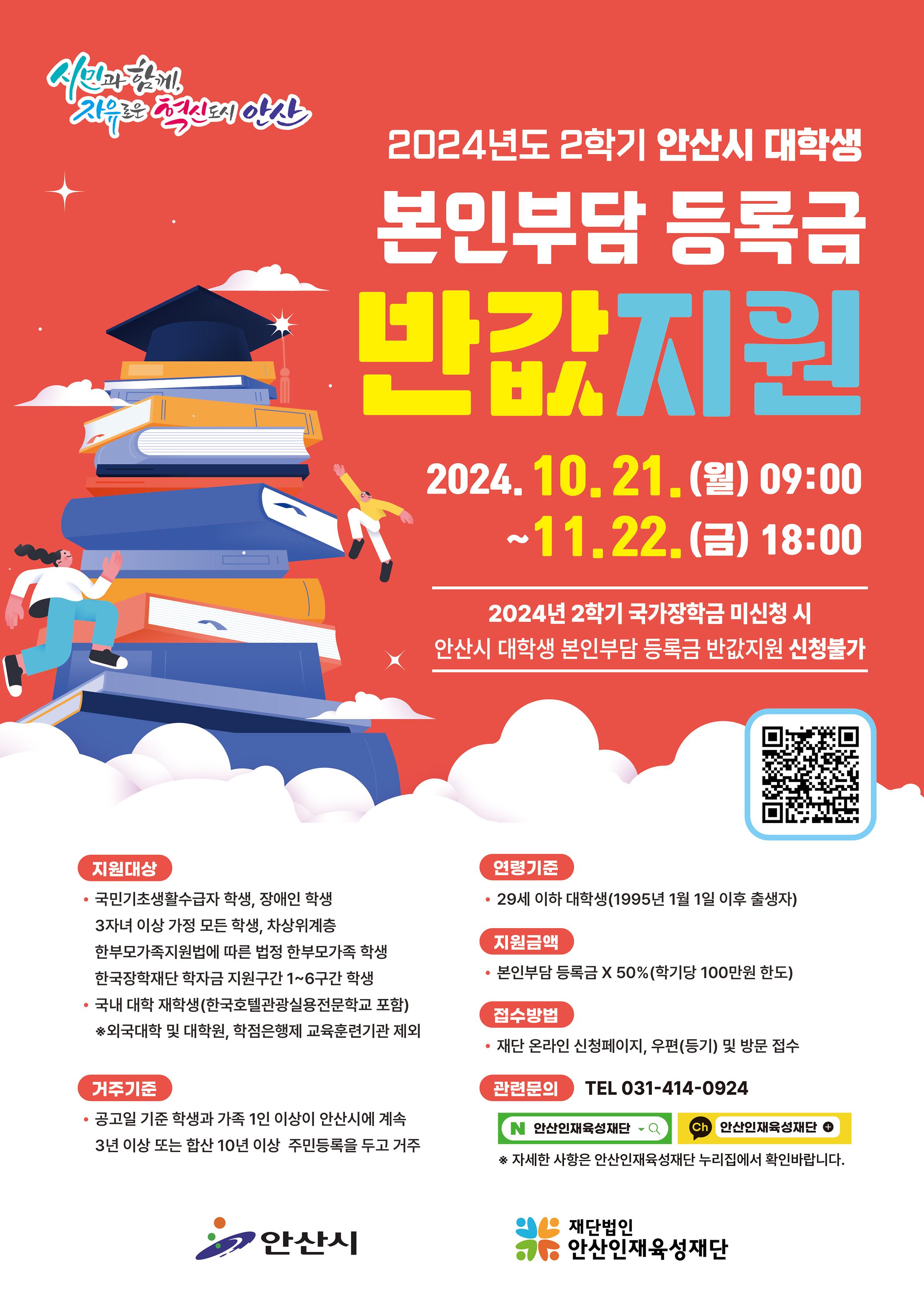 시민과 함께, 자유로운 혁신도시 안산 2024년도 2학기 안산시 대학생 본인부담 등록금 반값지원 2024.10.21.(월) 09:00~11.22.(금) 18:00 2024년 2학기 국가장학금 미신청 시 안산시 대학생 본인부담 등록금 반값지원 신청불가 지원대상 국민기초생활수급자 학생, 장애인 학생, 3자녀 이상 가정 모든 학생, 차상위계층, 한부모가족지원법에 따른 법정 한부모가족 학생 한국장학재단 학자금 지원구간 1~6구간 학생, 국내 대학 재학생(한국호텔관광실용전문학교 포함) ※외국대학 및 대학원, 학점은행제 교육훈련기관 제외 연령기준 29세 이하 대학생(1995년 1월 1일 이후 출생자) 지원금액 본인부담 등록금 X 50% (학기당 100만원 한도) 접수방법 재단 온라인 신청페이지, 우편(등기) 및 방문 접수 거주기준 공고일 기준 학생과 가족 1인 이상이 안산시에 계속 3년 이상 또는 합산 10년 이상 주민등록을 두고 거주 관련문의 TEL 031-414-0924 네이버, 카카오톡 안산인재육성재단 ※자세한 사항은 안산인재육성재단 누리집에서 확인바랍니다. 안산시 재단법인안산인재육성재단