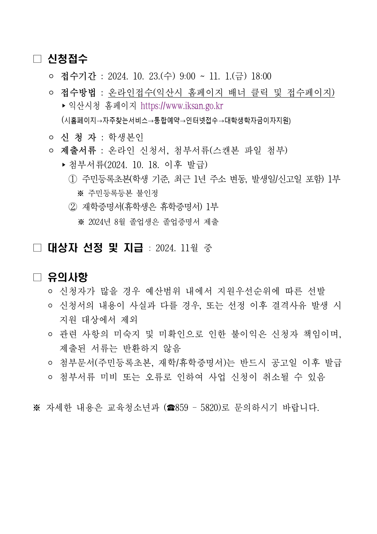 □ 신청접수 - 접수기간 : 2024. 10. 23.(수) 9:00~11. 1.(금) 18:00 - 접수방법 : 온라인접수(익산시 홈페이지 배너 클릭 및 접수페이지) ▶익산시청 홈페이지 https://www.iksan.go.kr (시홈페이지→자주찾는서비스→통합예약→인터넷접수→대학생학자금이자지원) - 신청자 : 학생본인 - 제출서류 : 온라인 신청서, 첨부서류(스캔본 파일 첨부) ▶ 첨부서류(2024. 10. 18. 이후 발급) 1 주민등록초본(학생 기준, 최근 1년 주소 변동, 발생일/신고일 포함) 1부 ※ 주민등록등본 불인정 2 재학증명서(휴학생은 휴학증명서) 1부 ※ 2024년 8월 졸업생은 졸업증명서 제출 □ 대상자 선정 및 지급: 2024. 11월 중 □ 유의사항 - 신청자가 많을 경우 예산범위 내에서 지원우선순위에 따른 선발 - 신청서의 내용이 사실과 다를 경우, 또는 선정 이후 결격사유 발생 시 지원 대상에서 제외 - 관련 사항의 미숙지 및 미확인으로 인한 불이익은 신청자 책임이며, 제출된 서류는 반환하지 않음 - 첨부문서(주민등록초본, 재학/휴학증명서)는 반드시 공고일 이후 발급  - 첨부서류 미비 또는 오류로 인하여 사업 신청이 취소될 수 있음 ※ 자세한 내용은 교육청소년과 (859-5820)로 문의하시기 바랍니다.