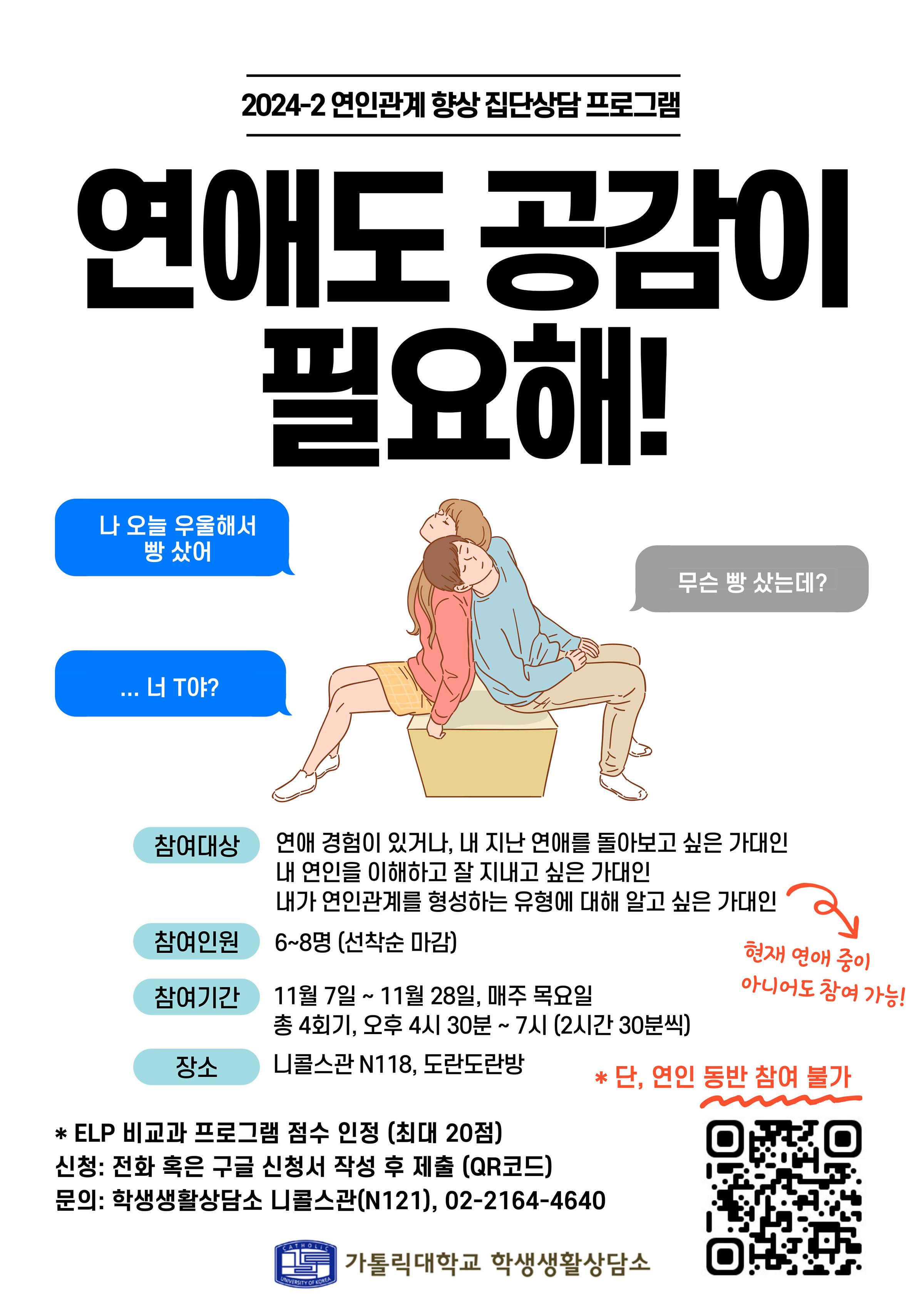 2024-2 연인관계 향상 집단상담 프로그램  연애도 공감이 필요해! 나 오늘 우울해서 빵 샀어  무슨 빵 샀는데?  ...너 T야?  참여대상 : 연애 경험이 있거나, 내 지난 연애를 돌아보고 싶은 가대인 내 연인을 이해하고 잘 지내고 싶은 가대인 내가 연인관계를 형성하는 유형에 대해 알고 싶은 가대인  참여인원 : 6~8명 (선착순 마감)  참여기간 : 11월 7일 ~ 11월 28일, 매주 목요일 총 4회기, 오후 4시 30분 ~ 7시 (2시간 30분씩)  장소 : 니콜스관 N118, 도란도란방  * ELP 비교과 프로그램 점수 인정 (최대 20점) 신청: 전화 혹은 구글 신청서 작성 후 제출 문의: 학생생활상담소 니콜스관(N121), 02-2164-4640  현재 연애 중이 아니어도 참여 가능!  * 단, 연인 동반 참여 불가  가톨릭대학교 학생생활상담소