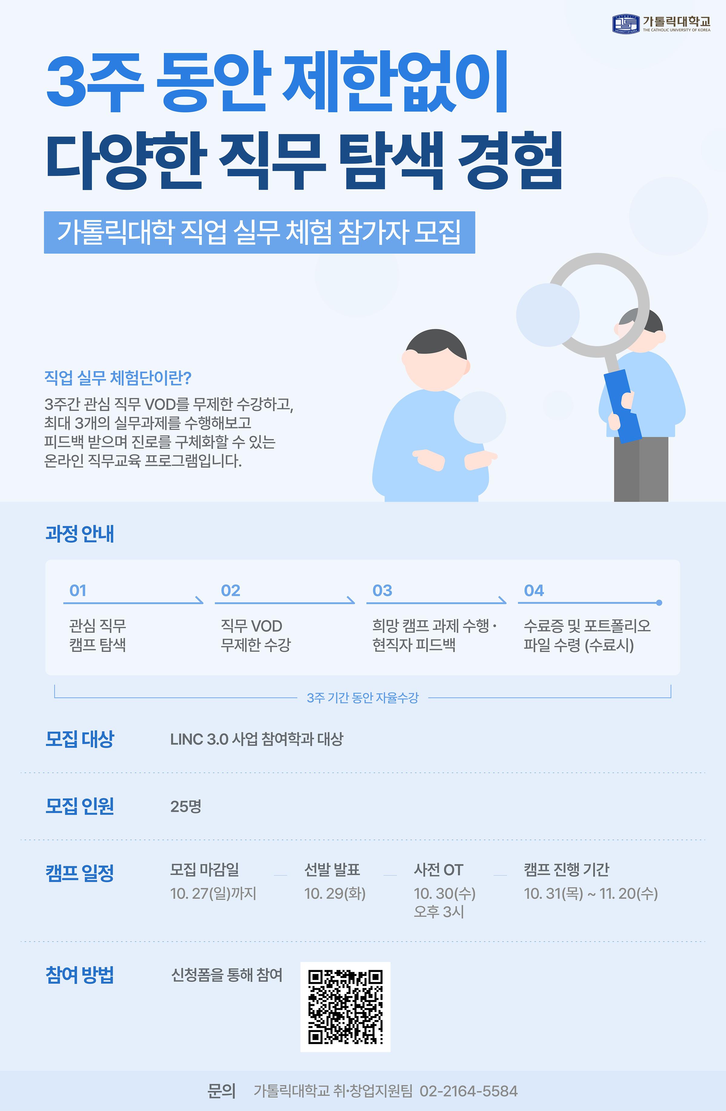 3주 동안 제한없이 다양한 직무 탐색 경험 가톨릭대학 직업 실무 체험 참가자 모집 직업 실무 체험단이란? 3주간 관심 직무 VOD를 무제한 수강하고, 최대 3개의 실무과제를 수행해보고 피드백 받으며 진로를 구체화할 수 있는 온라인 직무교육 프로그램입니다. 과정안내 1관심 직무 캠프 탐색 2직무 VOD무제한 수강 3희망캠프 과제 수행 · 현직자 피드백 4수료증 및 포트폴리오 파일 수령 (수료시) 3주 기간 동안 자율수강 모집 대상 LINC 3.0 사업 참여학과 대상 모집 인원 25명 캠프 일정 모집 마감일10.27(일)까지, 선발 발표10. 29(화), 사전OT 10.30(수), 캠프진행기간 10.31(목) ~  참여 방법 신청폼을 통해 참여 QR코드 문의 가톨릭대학교 취·창업지원팀 02-2164-5584