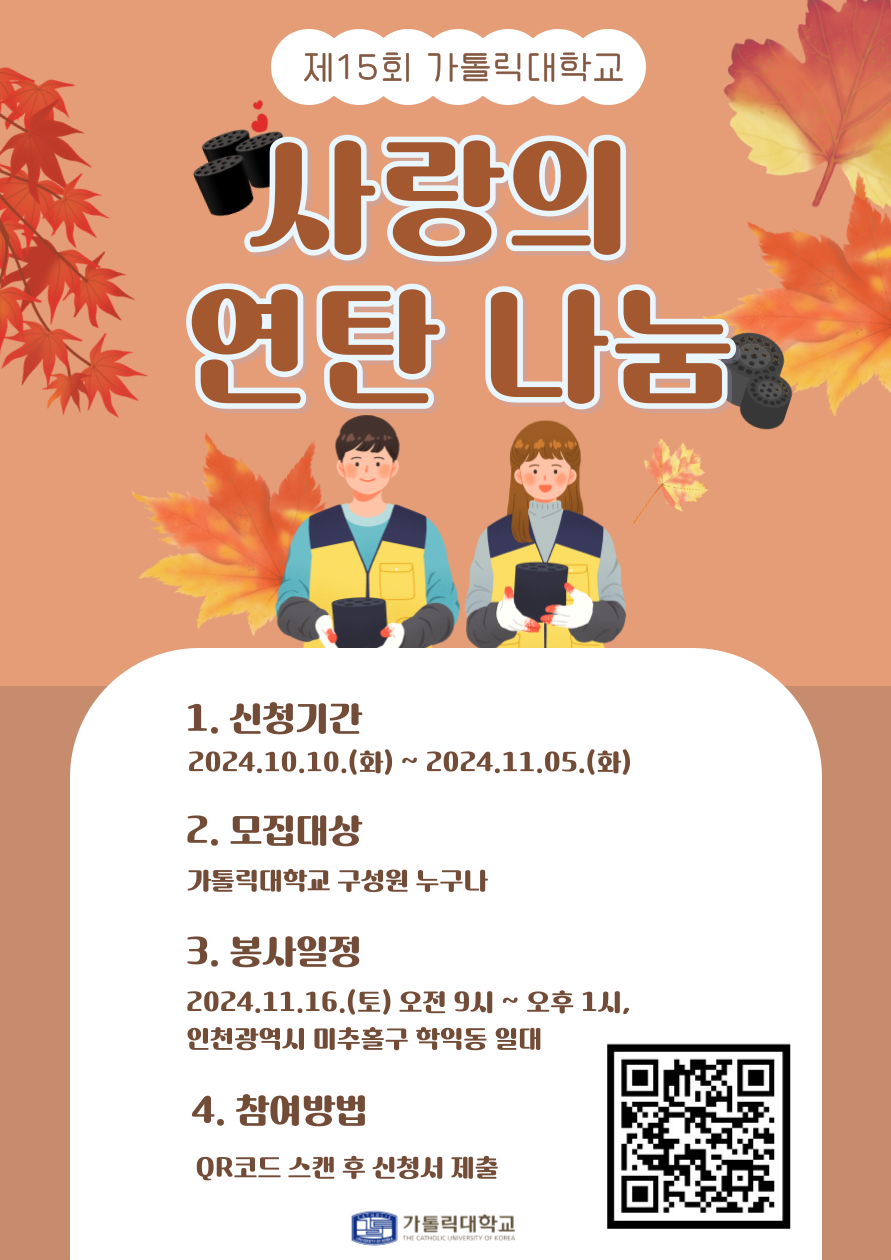 제15회 가톨릭대학교 사랑의 연탄 나눔 1. 신청기간 2024.10.10.(t)~ 2024.11.05.(g) 2. 모집대상 가톨릭대학교 구성원 누구나 3. 봉사일정 2024.11.16.(토) 오전 9시~오후 1시, 인천광역시 미추홀구 학익동 일대 4. 참여방법 QR코드 스캔 후 신청서 제출 가톨릭대학교