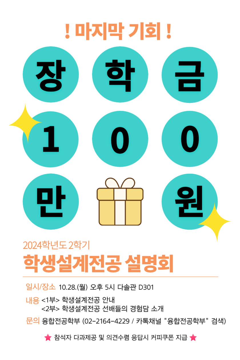 마지막기회 장학금 100만원 2024학년도 2학기 학생 설계전공 설명회 일시/장소 10.28.(월) 오후 5시 다솔관 D301 내용 <1부> 학생설계전공 안내 <2부> 학생설계전공 선배들의 경험담 소개 문의 융합전공학부(02-2164-4229 / 카톡채널 '융합전공학부' 검색) 참석자 다과제공 및 의견 수렴 응답 시 커피쿠폰 지급