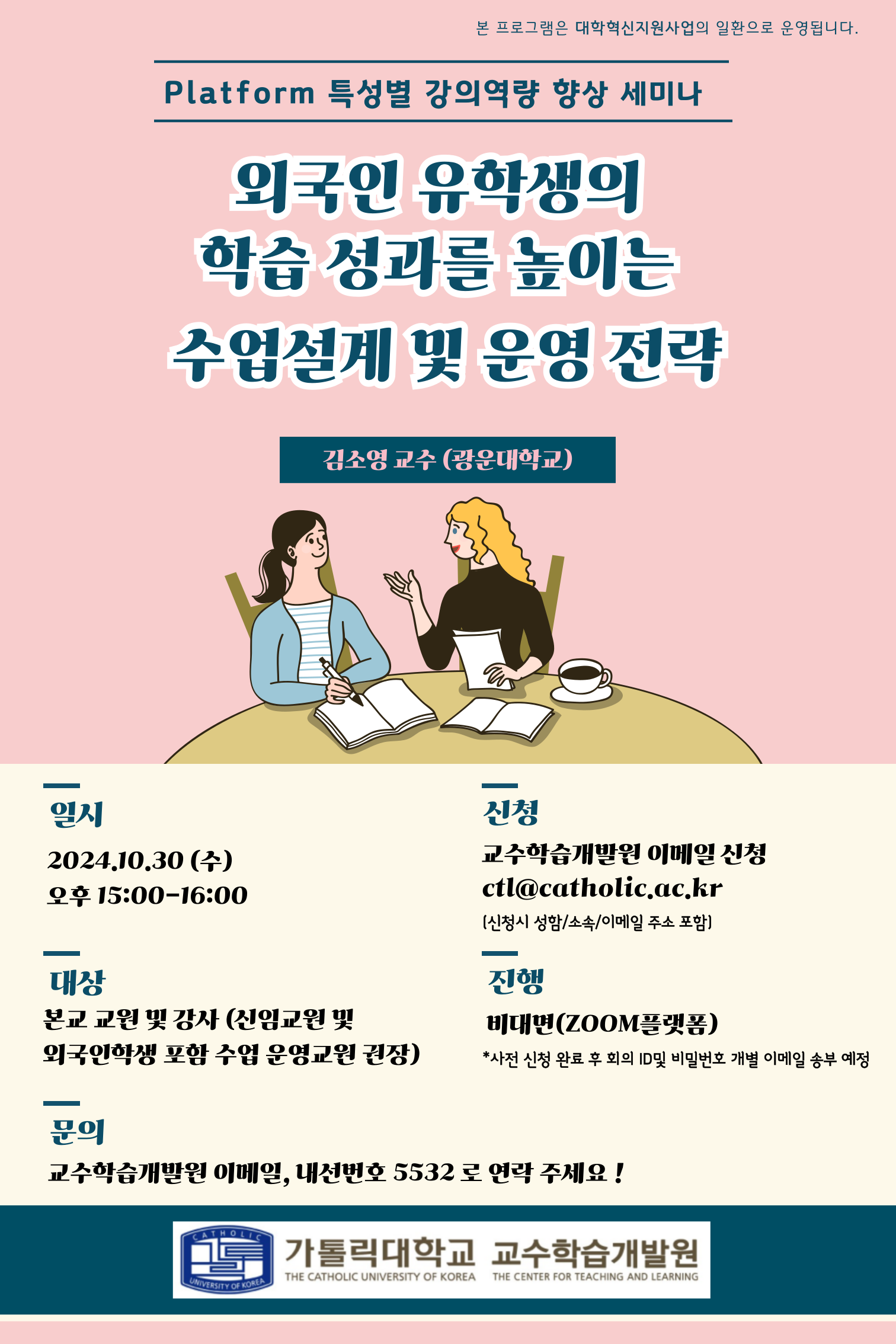 본 프로그램은 대학혁신지원사업의 일환으로 운영됩니다. Platform 특성별 강의역량 향상 세미나 외국인 유학생의 학습 성과를 높이는 수업설계 및 운영 전략 김소영 교수 (광운대학교) 일시 2024.10.30 (수) 오후 15:00-16:00 신청 교수학습개발원 이메일 신청 ctl@catholic.ac.kr (신청시 성함/소속/이메일 주소 포함) 대상 본교 교원 및 강사 (신임교원 및 외국인학생 포함 수업 운영교원 권장) 진행 비대면(ZOOM플랫폼) *사전 신청 완료 후 회의 ID 및 비밀번호 개별 이메일 송부 예정 문의 교수학습개발원 이메일, 내선번호 5532 로 연락 주세요! 가톨릭대학교 교수학습개발원