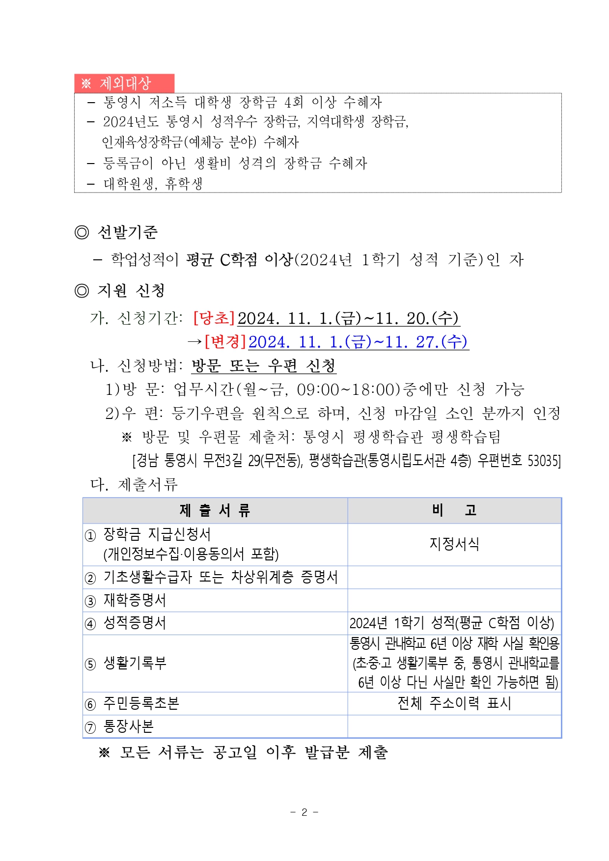  ※ 제외대상     - 통영시 저소득 대학생 장학금 4회 이상 수혜자    - 2024년도 통영시 성적우수 장학금, 지역대학생 장학금,        인재육성장학금(예체능 분야) 수혜자    - 등록금이 아닌 생활비 성격의 장학금 수혜자     - 대학원생, 휴학생  ◎ 선발기준        - 학업성적이 평균 C학점 이상(2024년 1학기 성적 기준)인 자      ◎ 지원 신청       가. 신청기간: [당초]2024. 11. 1.(금)~11. 20.(수)                    →[변경]2024. 11. 1.(금)~11. 27.(수)       나. 신청방법: 방문 또는 우편 신청         1)방 문: 업무시간(월~금, 09:00~18:00)중에만 신청 가능          2)우 편: 등기우편을 원칙으로 하며, 신청 마감일 소인 분까지 인정           ※ 방문 및 우편물 제출처: 통영시 평생학습관 평생학습팀               [경남 통영시 무전3길 29(무전동), 평생학습관(통영시립도서관 4층) 우편번호 53035]        다. 제출서류       제 출 서 류 비   고 ① 장학금 지급신청서    (개인정보수집‧이용동의서 포함) 지정서식 ② 기초생활수급자 또는 차상위계층 증명서  ③ 재학증명서  ④ 성적증명서 2024년 1학기 성적(평균 C학점 이상) ⑤ 생활기록부 통영시 관내학교 6년 이상 재학 사실 확인용(초·중·고 생활기록부 중, 통영시 관내학교를   6년 이상 다닌 사실만 확인 가능하면 됨) ⑥ 주민등록초본 전체 주소이력 표시 ⑦ 통장사본           ※ 모든 서류는 공고일 이후 발급분 제출