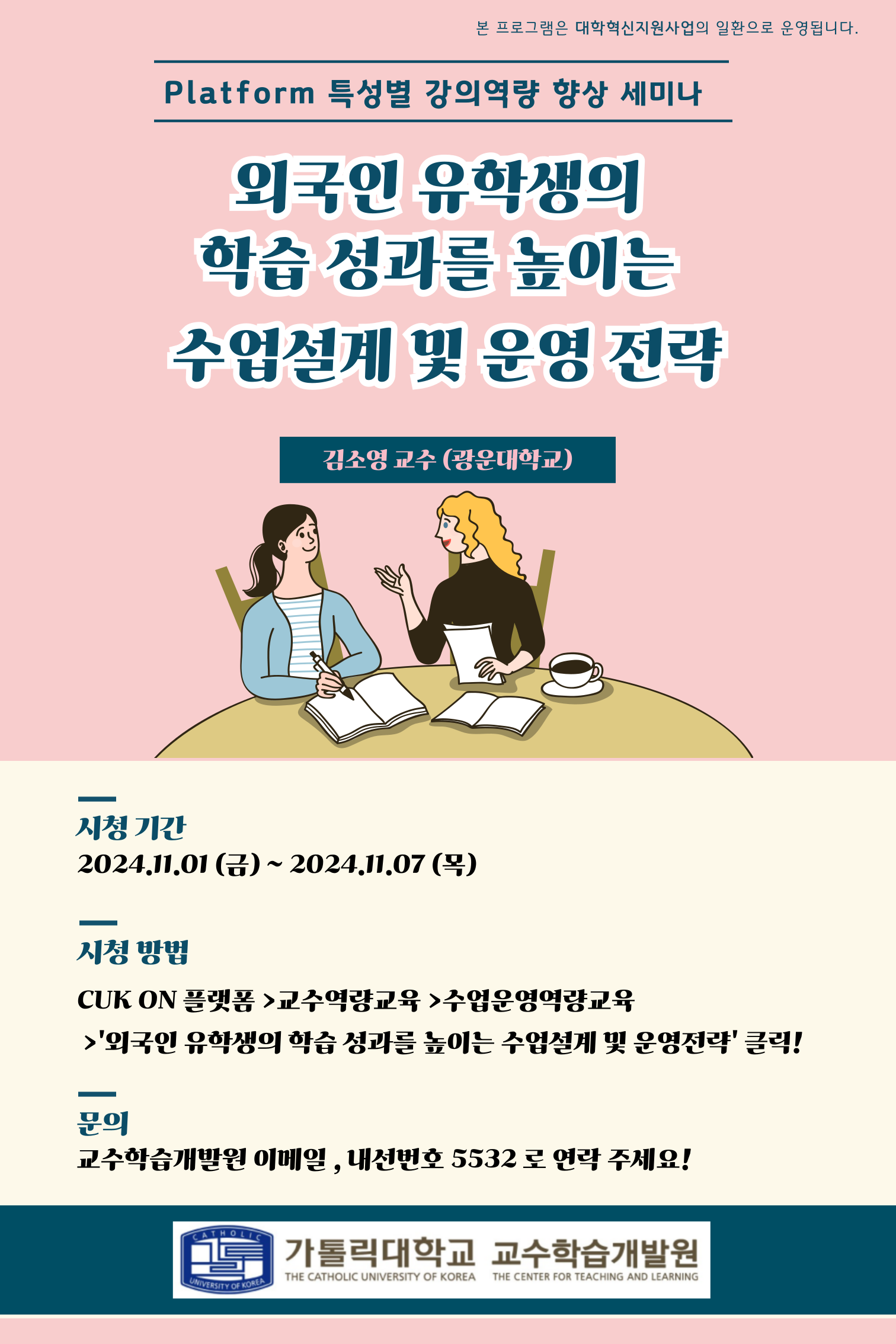 본 프로그램은 대학혁신지원사업의 일환으로 운영됩니다. platform 특성별 강의역량 향상 세미나 외국인 유학생의 학습 성과를 높이는 수업설계 및 운영 전략 김소영 교수(광운대학교) 시청기간: 2024.11.01(금) ~ 2024.11.01(목) 시청방법: CUK ON 플랫폼 > 교수역량교육 > 수업운영역량교육 > '외국인 유학생의 학습 성과를 높이는 수업설계 및 운영전략" 클릭! 문의: 교수학습개발원 이메일, 내선번호 5532로 연락 주세요!  가톨릭대학교 교수학습개발원