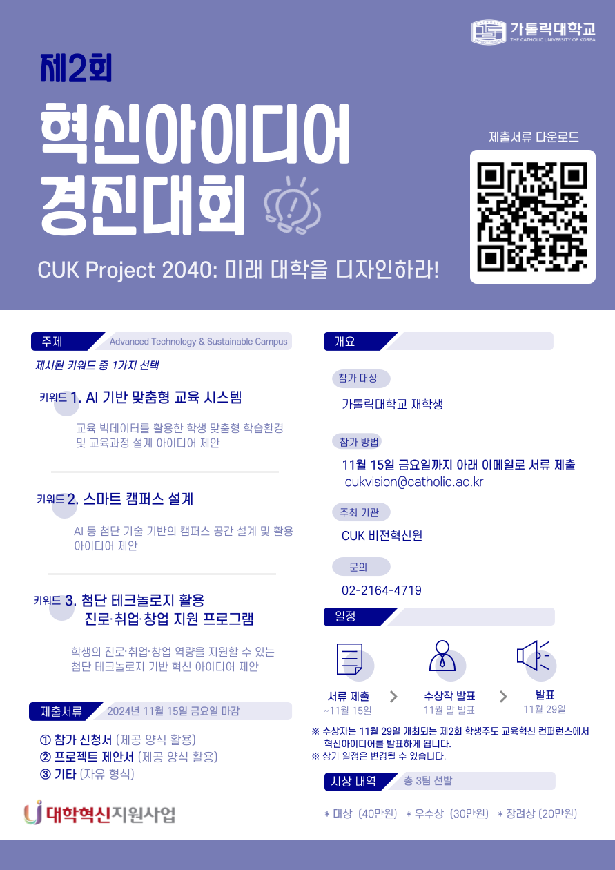 가톨릭대학교 제2회 혁신아이디어 경진대회 CUK Project 2040: 미래 대학을 디자인하라! 제출서류 다운로드 QR - 주제 Advanced Technology & Sustainable Campus 제시된 키워드 중 1가지 선택 키워드 1. AI 기반 맞춤형 교육 시스템 교육 빅데이터를 활용한 학생 맞춤형 학습환경 및 교육과정 설계 아이디어 제안 키워드 2. 스마트 캠퍼스 설계 AI 등 첨단 기술 기반의 캠퍼스 공간 설계 및 활용 아이디어 제안 키워드 3. 첨단 테크놀로지 활용 진로·취업·창업 지원 프로그램 학생의 진로·취업·창업 역량을 지원할 수 있는 첨단 테크놀로지 기반 혁신 아이디어 제안 - 제출서류 2024년 11월 15일 금요일 마감 참가 신청서 (제공 양식 활용), 프로젝트 제안서 (제공 양식 활용), 기타 (자유 형식) - 개요 참가대상 가톨릭대학교 재학생 참가 방법 11월 15일 금요일까지 아래 이메일로 서류 제출 cukvision@catholic.ac.kr - 주최 기관 CUK 비전혁신원 문의 02-2164-4719 - 일정 : 서류 제출(~11월 15일)->수상작 발표(11월 말 발표)->발표(11월 29일) ※ 수상자는 11월 29일 개최되는 제2회 학생주도 교육혁신 컨퍼런스에서 혁신아이디어를 발표하게 됩니다. ※ 상기 일정은 변경될 수 있습니다. 대학혁신지원사업 - 시상 내역 총 3팀 선발: 대상 (40만원) 우수상(30만원) 장려상 (20만원)