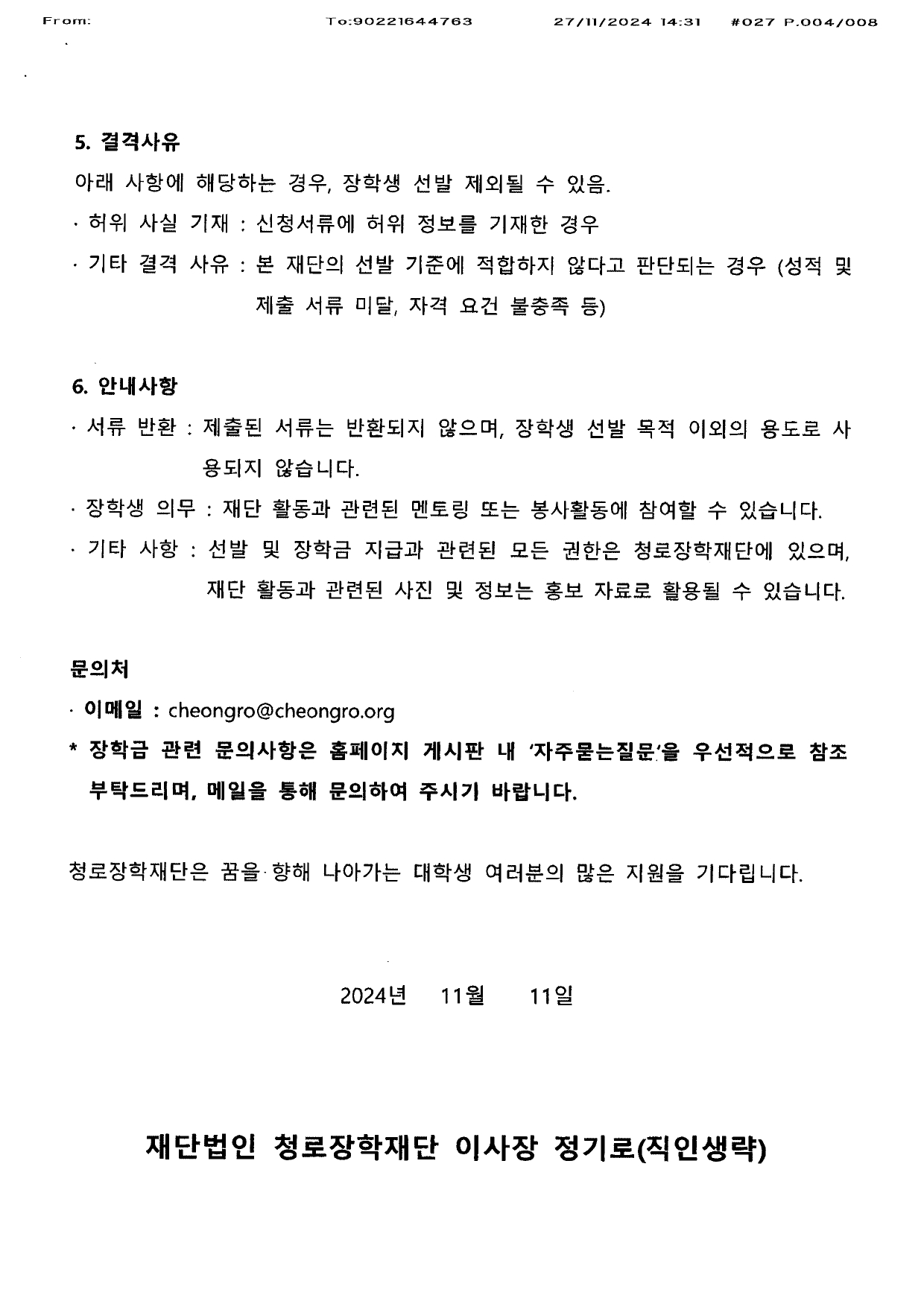   5.결격사유 아래 사항에 해당하는 경우, 장학생 선발 제외 될 수 있음  허위 사실 기재 : 신청서류에 허위 정보를 기재한 경우 기타 결격사유 : 본 재단의 선발 기준에 적합하지 않다고 판단되는 경우(성적 및 제출서류 미달, 자격 요건 불충족 등)  6.안내사항 서류 반환 : 제출된 서류는 반환되지 않으며 , 장학생 선발 목적 이외의 용도로 사용되지 않습니다 장학생 의무 : 재단 활동과 관련된 멘토링 또는 봉사활동에 참여할 수 있습니다  기타 사항 : 선발 및 장학금 지급과 관련된 모든 권한은 청로 장학재단에 있으며, 재단 활동과 관련된 사진 및 정보는 홍보자료로 활용될 수 있습니다   문의처  이메일 : cheongro@cheongro.org 장학금 관련 문의사항은 홈페이지 게시판 내 자주묻는 질문을 우선적으로 참조 부탁드리며 메일을 통해 문의하여 주시기 바랍니다   청로장학재단은 꿈을 향해 나아가는 대학생 여러분의 많은 지원을 기다립니다  2024년 11월 11일  재단 법인 청로 장학재단 이사장 정기로  (직인 생략)