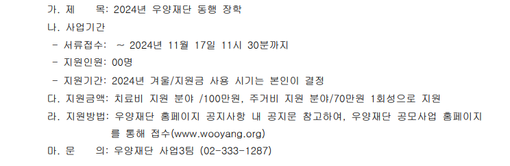 가. 제목: 2024년 우양재단 동행 장학 나. 사업기간 - 서류접수: ~2024년 11월 17일 11시 30분까지 - 지원인원: 00명 - 지원기간: 2024년 겨울/지원금 사용 시기는 본인이 결정 다. 지원금액: 치료비 지원 분야/ 100만원, 주거비 지원분야/ 70만원 1회성으로 지원 라. 지원방법: 우양재단 홈페이지 공지사항 내 공지문 참고하여, 우양재단 공모사업 홈페이지를 통해 접수(www.wooyang.org) 마. 문의: 우양재단 사업 3팀 (02-333-1287)