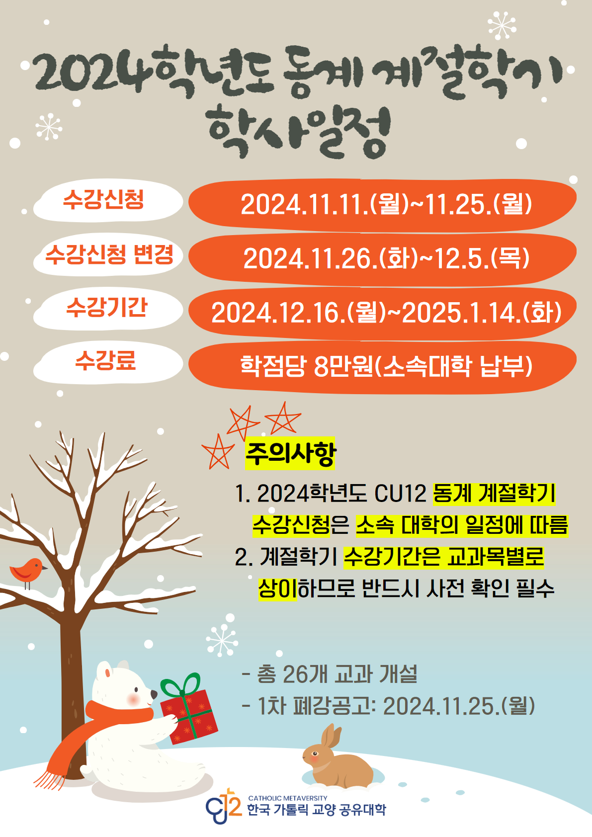 2024학년도 동계 계절학기 학사일정  수강신청 2024.11.11.월 ~ 11.25.월  수강신청변경 2024.11.26.화~ 12.5.목 수강기간 2024.12.16.월 ~ 2025.1.14.화  수강료 학점당 8만원(소속대학 납부) 주의사항  1.2024학년도 cu12 동계 계절학기 수강신청은 소속대학의 일정에 따름 2. 계절학기 수강기간은 교과목별로 상이 하므로 반드시 사전 확인 필수  총 26개 교과 개설  1차 폐강공고 : 2024.11.25.월  한국 가톨릭 교양 공유대학