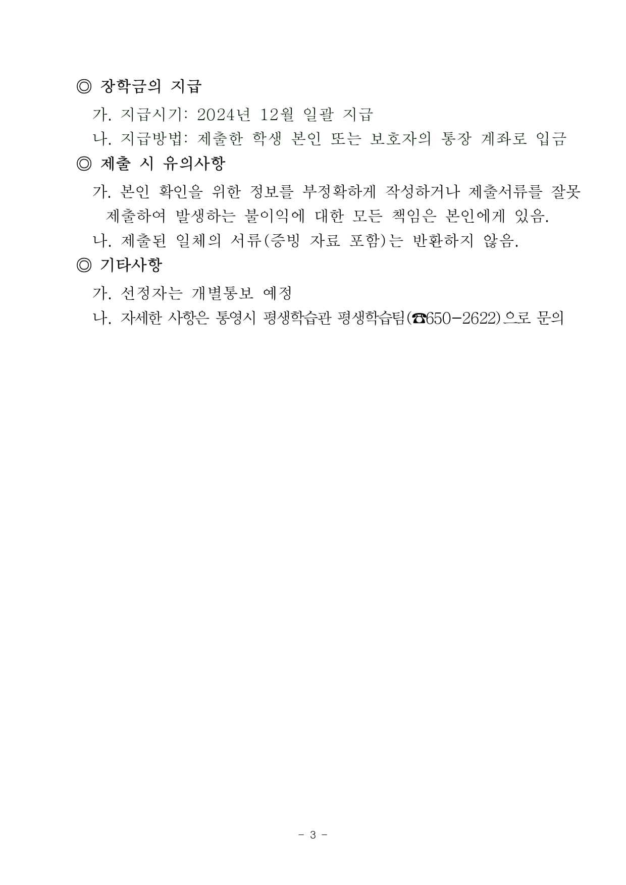 ◎ 장학금의 지급       가. 지급시기: 2024년 12월 일괄 지급       나. 지급방법: 제출한 학생 본인 또는 보호자의 통장 계좌로 입금     ◎ 제출 시 유의사항       가. 본인 확인을 위한 정보를 부정확하게 작성하거나 제출서류를 잘못 제출하여 발생하는 불이익에 대한 모든 책임은 본인에게 있음.       나. 제출된 일체의 서류(증빙 자료 포함)는 반환하지 않음.     ◎ 기타사항       가. 선정자는 개별통보 예정       나. 자세한 사항은 통영시 평생학습관 평생학습팀(☎650-2622)으로 문의