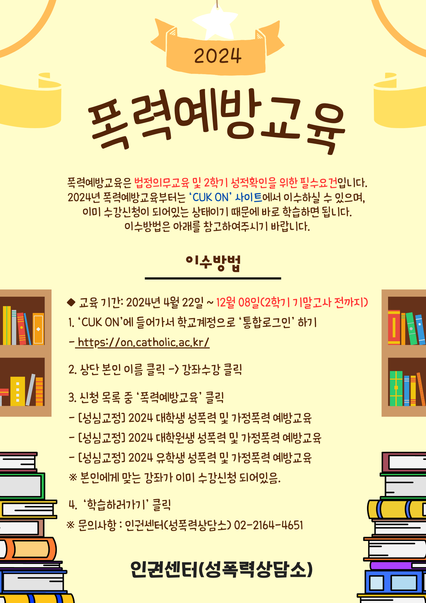 폭력예방교육 폭력예방교육은 법정의무교육 및 2학기 성적확인을 위한 필수요건입니다. 2024 폭력예방교육부터는 'CUK ON'사이트에서 이수하실 수 있으며, 이미 수강신청이 되어있는 상태이기 때문에 바로 학습하면 됩니다. 이수방법은 아래를 참고하여 주시기 바랍니다.  이수방법 - 교육기간 2024년 4월 22일 ~ 12월 08일(2학기 기말고사 전까지) 1. 'CUK ON'에 들어가서 학교계정으로 '통합로그인'하기 https://on.catholic.ac.kr/ 2. 상단 본인 이름 클릭 -> 강좌수강 클릭 3. 신청 목록 중 '폭력예방교육' 클릭 - [성심교정] 2024 대학생 성폭력 및 가정폭력 예방교육 - [성심교정] 2024 대학원생 성폭력 및 가정폭력 예방교육 - [성심교정] 2024 유학생 성폭력 및 가정폭력 예방교육 *본인에게 맞는 강좌가 이미 수강신청 되어있음. 4. '학습하러가기'클릭 *문의사항: 인권센터 (성폭력상담소) 02-2164-4651