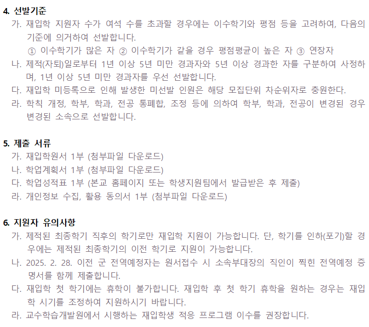 4. 선발기준 가. 재입학 지원자 수가 여석 수를 초과할 경우에는 이수학기와 평점 등을 고려하여, 다음의기준에 의거하여 선발합니다.1 이수학기가 많은 자 2 이수학기가 같을 경우 평점평균이 높은 자 3 연장자 나. 제적(자퇴)일로부터 1년 이상 5년 미만 경과자와 5년 이상 경과한 자를 구분하여 사정하 며, 1년 이상 5년 미만 경과자를 우선 선발합니다. 다. 재입학 미등록으로 인해 발생한 미선발 인원은 해당 모집단위 차순위자로 충원한다. 라. 학칙 개정, 학부, 학과, 전공 통폐합, 조정 등에 의하여 학부, 학과, 전공이 변경된 경우 변경된 소속으로 선발합니다. 5. 제출 서류 가. 재입학원서 1부 (첨부파일 다운로드) 나. 학업계획서 1부 (첨부파일 다운로드) 다. 학업성적표 1부 (본교 홈페이지 또는 학생지원팀에서 발급받은 후 제출) 라. 개인정보 수집, 활용 동의서 1부 (첨부파일 다운로드) 6. 지원자 유의사항 가. 제적된 최종학기 직후의 학기로만 재입학 지원이 가능합니다. 단, 학기를 인하(포기)할 경 우에는 제적된 최종학기의 이전 학기로 지원이 가능합니다. 나. 2025. 2. 28. 이전 군 전역예정자는 원서접수 시 소속부대장의 직인이 찍힌 전역예정 증 명서를 함께 제출합니다. 다. 재입학 첫 학기에는 휴학이 불가합니다. 재입학 후 첫 학기 휴학을 원하는 경우는 재입 학 시기를 조정하여 지원하시기 바랍니다. 라. 교수학습개발원에서 시행하는 재입학생 적응 프로그램 이수를 권장합니다.