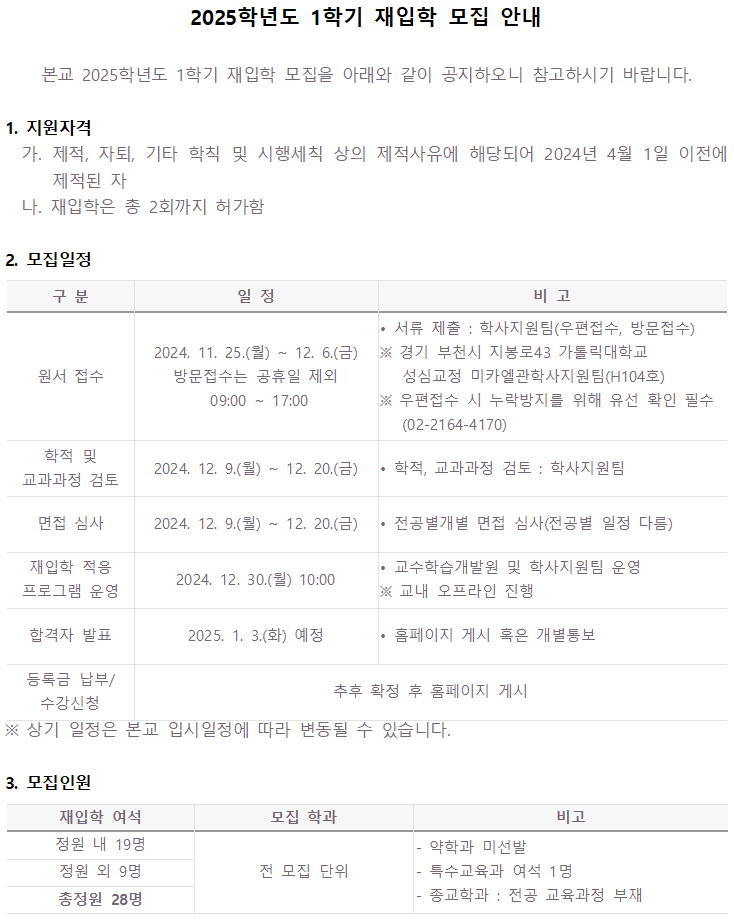 2025학년도 1학기 재입학 모집 안내 본교 2025학년도 1학기 재입학 모집을 아래와 같이 공지하오니 참고하시기 바랍니다. 1. 지원자격 가. 제적, 자퇴, 기타 학칙 및 시행세칙 상의 제적사유에 해당되어 2024년 4월 1일 이전에 제적된 자 나. 재입학은 총 2회까지 허가함 2. 모집일정 구분 일정  비고 - 원서 접수 2024. 11. 25.(월) 12. 6.(금) 방문접수는 공휴일 제외 09:00~17:00/서류 제출 : 학사지원팀(우편접수, 방문접수) ※경기 부천시 지봉로43 가톨릭대학교 성심교정 미카엘관학사지원팀(H104호) ※ 우편접수 시 누락방지를 위해 유선 확인 필수 (02-2164-4170) -학적 및 교과과정 검토 2024. 12. 9.(월)~12. 20.(금) 학적, 교과과정 검토 : 학사지원팀 -면접 심사 2024. 12. 9.(월)~12. 20.(금) 전공별개별 면접 심사(전공별 일정 다름) -재입학 적응 프로그램 운영 2024. 12. 30.(월) 10:00 교수학습개발원 및 학사지원팀 운영 ※교내 오프라인 진행 -합격자 발표 2025. 1. 3.(화) 예정 홈페이지 게시 혹은 개별통보 -등록금 납부/ 수강신청 추후 확정 후 홈페이지 게시 ※ 상기 일정은 본교 입시일정에 따라 변동될 수 있습니다. 3. 모집인원 재입학 여석 모집 학과 비고 정원 내 19명, 정원 외 9명, 총정원 28명, 전 모집 단위, 약학과 미선발, 특수교육과 여석 1명,종교학과 : 전공 교육과정 부재