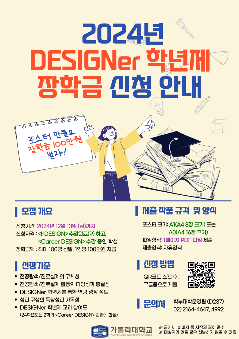 2024년 DESIGNer 학년 장학금 신청 안내 포스터 만들고 장학금 100만원 받자! - 모집 개요 신청기간: 2024년 12월 13일 (금)까지 신청자격: I-DESIGN> 수강완료(P) 하고,<Career DESIGN> 수강 중인 학생 장학금액 : 최대 100명 선발, 1인당 100만원 지급 - 선정기준 전공탐색/진로설계의 구체성 전공탐색/진로설계 활동의 다양성과 충실성 DESIGNer 학년제를 통한 역량 성장 정도 성과 구성의 독창성과 가독성 DESIGNer 학년제 교과 참여도(24학년도 2학기 <Career DESIGN> 교과에 한정) - 제출 작품규격 및 양식 : 포스터 크기 A1(A48장 크기) 또는 A0(A4 16장 크기) 파일형식: 1페이지 PDF 파일 제출 제출양식: 자유양식 - 신청 방법 : QR코드 스캔 후, 구글폼으로 제출 -문의처 : 학부대학운영팀 (D237) 02) 2164-4647,4992 가톨릭대학교 ※ 글자체, 이미지 등 저작권 필히 준수 ※ 대상자가 없을 경우 선발하지 않을 수 있음