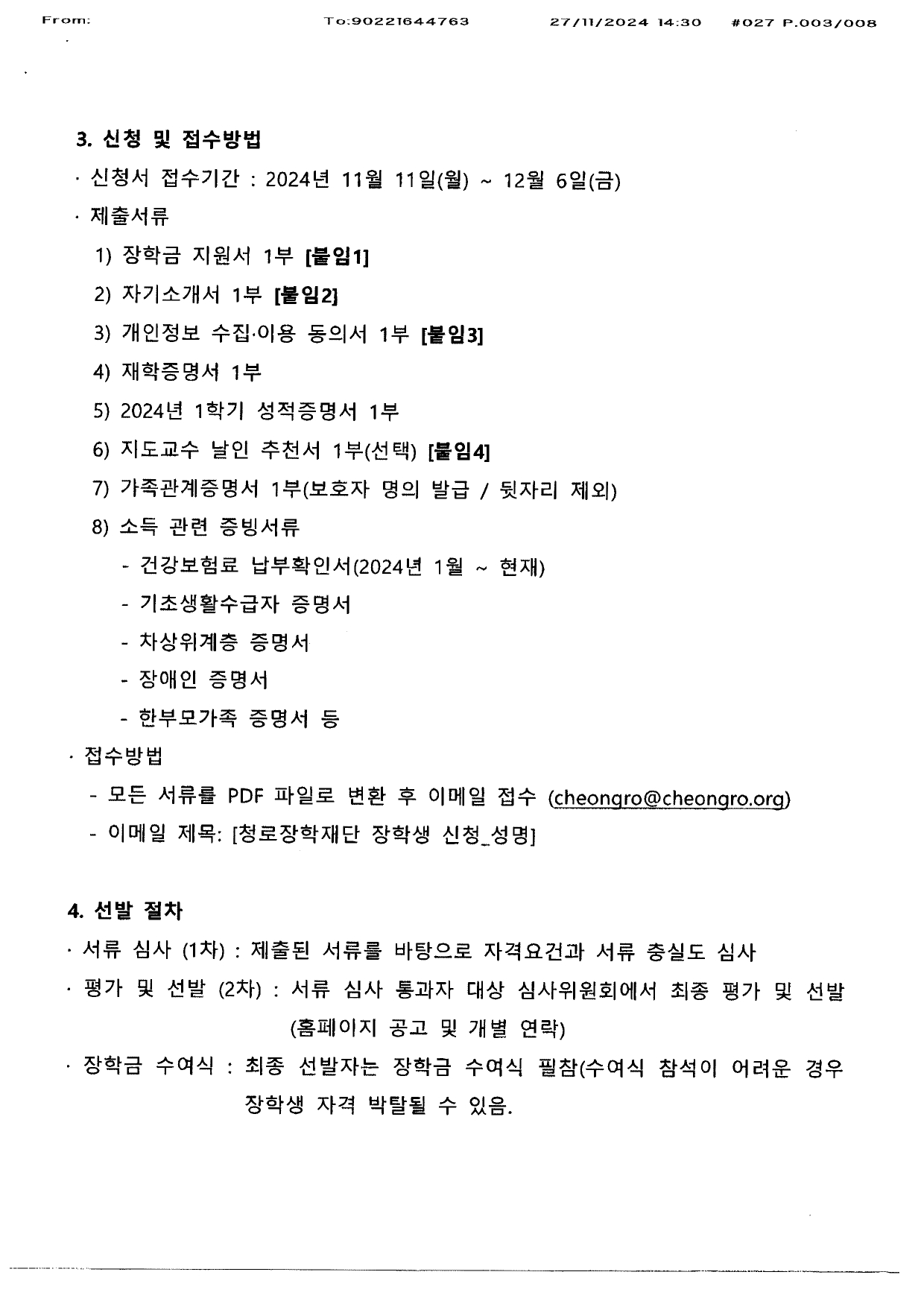 3. 신청 및 접수방법 신청서 접수기간 : 2024년 11월 11일 (월) ~ 12월 6일(금) 제출서류 1) 장학금 지원서 1부 2) 자기소개서 1부  3) 개인정보 수집 이용 동의서 1부 4) 재학증명서 1부 5) 2024년 1학기 성적증명서 1부 6) 지도교수 날인 추천서 1부(선택) 7)가족관계증명서 1부(보호자 명의 발급/ 뒷자리 제외 8)소득 관련 증빙서류 - 건강 보험료 납부확인서(2024년 1월 ~ 현재) -기초 생활 수급자 증명서 - 차상위 계층 증명서 - 장애인 증명서 - 한부모 가족 증명서 등  접수방법 모든 서류를 pdf파일로 변환 후 이메일 접수 (cheongro@cheongro.org) 이메일 제목 : [청로 장학재단 장학생 신청_성명]  4. 선발 절차 서류심사 (1차) 제출된 서류를 바탕으로 자격요건과 서류 충실도 심사 평가 및 선발(2차) 서류 심사 통과자 대상 심사위원회에서 최종 평가 및 선발 (홈페이지 공고 및 개별 연락) 장학금 수여식 : 최종 선발자는 장학금 수여식 필참(수여식 참석이 어려운 경우 장학생 자격 박탈될 수 있음) 