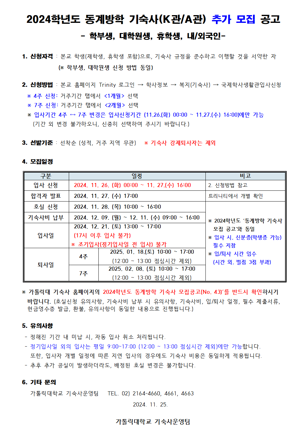 2024학년도 동계방학 기숙사(K관/A관) 추가 모집 공고  - 학부생, 대학원생, 휴학생, 내/외국인-  1. 신청자격 : 본교 학생(재학생, 휴학생 포함)으로, 기숙사 규정을 준수하고 이행할 것을 서약한 자               (※ 학부생, 대학원생 신청 방법 동일)  2. 신청방법 : 본교 홈페이지 Trinity 로그인 → 학사정보 → 복지(기숙사) → 국제학사생활관입사신청   ※ 4주 신청: 거주기간 탭에서 <1개월> 선택   ※ 7주 신청: 거주기간 탭에서 <2개월> 선택   ※ 입사기간 4주 ↔ 7주 변경은 입사신청기간 (11.26.(화) 00:00 ~ 11.27.(수) 16:00)에만 가능     (기간 외 변경 불가하오니, 신중히 선택하여 주시기 바랍니다.)  3. 선발기준 : 선착순 (성적, 거주 지역 무관)   ※ 기숙사 강제퇴사자는 제외  4. 모집일정   구분 일정  비고 입사 신청  2024. 11. 26. (화) 00:00 ~ 11. 27.(수) 16:00 2. 신청방법 참고 합격자 발표  2024. 11. 27. (수) 17:00 트리니티에서 개별 확인 호실 신청  2024. 11. 28. (목) 10:00 ~ 16:00 ※ 2024학년도 ‘동계방학 기숙사   모집 공고’와 동일 ※ 입사 시, 신분증(학생증 가능)   필수 지참 ※ 입/퇴사 시간 엄수   (시간 외, 벌점 3점 부과) 기숙사비 납부  2024. 12. 09. (월) ~ 12. 11. (수) 09:00 ~ 16:00 입사일  2024. 12. 21. (토) 13:00 ~ 17:00  (17시 이후 입사 불가) ※ 조기입사(정기입사일 전 입사) 불가 퇴사일 4주 2025. 01. 18.(토) 10:00 ~ 17:00 (12:00 ~ 13:00 점심시간 제외) 7주 2025. 02. 08. (토) 10:00 ~ 17:00 (12:00 ~ 13:00 점심시간 제외)   ※ 가톨릭대 기숙사 홈페이지의 2024학년도 동계방학 기숙사 모집공고(No. 43)’를 반드시 확인하시기    바랍니다. (호실신청 유의사항, 기숙사비 납부 시 유의사항, 기숙사비, 입/퇴사 일정, 필수 제출서류,    현금영수증 발급, 환불, 유의사항이 동일한 내용으로 진행됩니다.)  5. 유의사항  - 정해진 기간 내 미납 시, 자동 입사 취소 처리됩니다.  - 정기입사일 외의 입사는 평일 9:00~17:00 (12:00 ~ 13:00 점심시간 제외)에만 가능합니다.     또한, 입사자 개별 일정에 따른 지연 입사의 경우에도 기숙사 비용은 동일하게 적용됩니다.  - 추후 추가 공실이 발생하더라도, 배정된 호실 변경은 불가합니다.  6. 기타 문의    가톨릭대학교 기숙사운영팀   TEL. 02) 2164-4660, 4661, 4663                                                                2024. 11. 25.