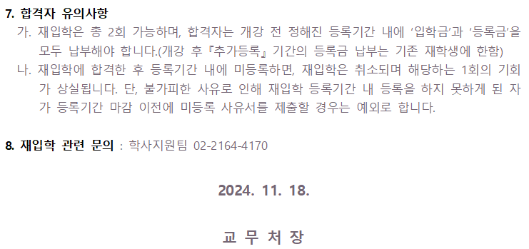 7. 합격자 유의사항 가. 재입학은 총 2회 가능하며, 합격자는 개강 전 정해진 등록기간 내에 '입학금'과 ‘등록금'을 모두 납부해야 합니다.(개강 후 「추가등록』기간의 등록금 납부는 기존 재학생에 한함) 나. 재입학에 합격한 후 등록기간 내에 미등록하면, 재입학은 취소되며 해당하는 1회의 기회 가 상실됩니다. 단, 불가피한 사유로 인해 재입학 등록기간 내 등록을 하지 못하게 된 자 가 등록기간 마감 이전에 미등록 사유서를 제출할 경우는 예외로 합니다. 8. 재입학 관련 문의: 학사지원팀 02-2164-4170 2024. 11. 18. 교무처장