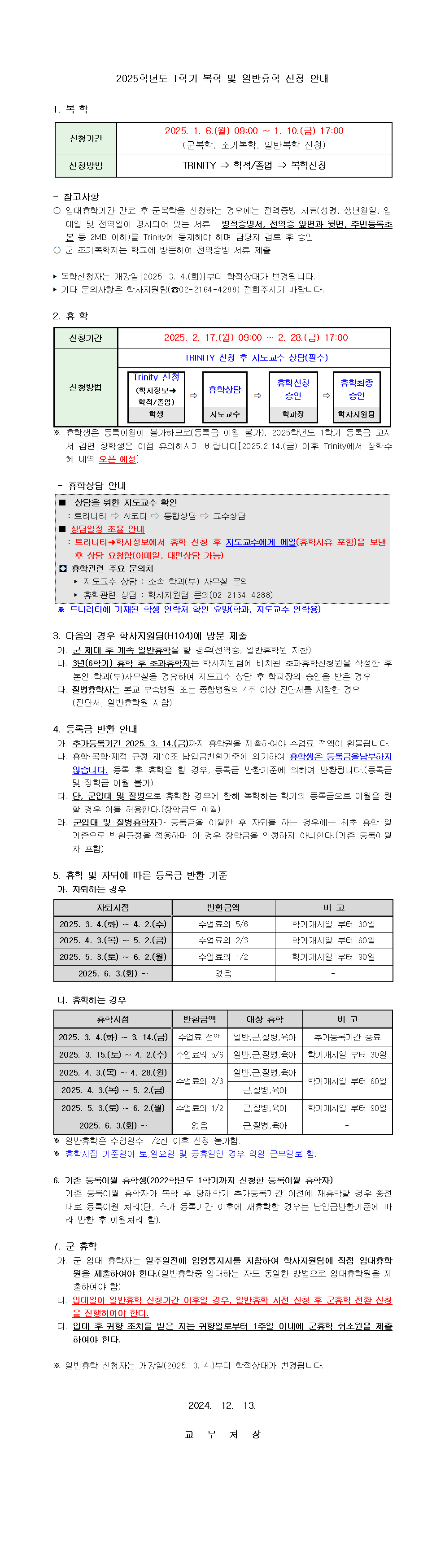 2025학년도 1학기 복학 및 일반 휴학 신청 안내 1. 복학  신청기간 2025.1.6.월 9:00 ~ 1. 10.금 17: 00  (군복학, 조기복학, 일반 복학 신청) 신청방법 trinity -> 학적/졸업 -> 복학신청 참고사항 입대 휴학기간 만료 후 군복학을 신청하는 경우에는 전역 증빙 서류(성명 , 생년월일, 입대일 및 전역일이 명시되어 있는 서류 : 병적증명서 ,전역증 앞면과 뒷면, 주민등록초본 등 2MB 이하)를 TRINITY에 등재해야 하며 담당자 검토 후 승인  군 조기복학자는 학교에 방문하여 전역 증빙 서류 제출  복학신청자는 개강일[2025.3.4.(화)]부터 학적상태가 변경됩니다  기타 문의사항은 학사지원팀(02-2164-4288) 전화주시기 바랍니다   2. 휴학 신청기간 2025.2.17.월 9 : 00 ~ 2:28(금 ) 17:00 신청방법 TRINITY 신청 후 지도교수 상담(필수) TRINITY 신청 (학사정보 학적/ 졸업/ 학생) -> 휴학상담 ( 지도교수) -> 휴학신청 승인 (학과장) -> 휴학 최종 승인 (학사지원팀)  휴학생은 등록이월이 불가하므로(등록금 이월 불가), 2025학년도 1학기 등록금 고지서 감면 장학생은 이점 유의하시기 바랍니다  [2025.2.14.금 이후 TRINITY에서 장학 수혜 내역 오픈예정) 휴학상담 안내  상담을 위한 지도교수 확인  트리니티 -> AI코디 -> 통합상담 -> 교수상담  상담일정 조율 안내  트리니티 -> 학사정보에서 휴학 신청 후 지도교수에게 메일(휴학사유 포함)을 보낸 후 상담 요청함 ( 이메일 , 대면 상담 가능 )  휴학관련 주요 문의처  지도교수 상담 : 소속 학과(부) 사무실 문의  휴학관련 상담 : 학사지원팀 문의 ( 02-2164-4288)  트리니티에 기재된 학생 연락처 확인 요망(학과, 지도교수 연락용)   3, 다음의 경우 학사지원팀(H104)에 방문 제출  가. 군 제대 후 계속 일반 휴학을 할 경우 (전역증, 일반 휴학원 지참) 나. 3년 (6학기) 휴학후 초과휴학자는 학사지원팀에 비치된 초과휴학신청원을 작성한 후 본인 학과(부)사무실을 경유하여 지도교수 상담 후 학과장의 승인을 받은 경우  다. 질병휴학자는 본교 부속병원 또는 종합병원의 4주 이상 진단서를 지참한 경우  (진단서, 일반 휴학원 지참)   4. 등록금 반환 안내  가. 추가 등록기간 2025.3.14.금까지 휴학원을 제출하여야 수업료 전액이 환불됩니다  나. 휴학 복학 제적 규정 제 10조 납입금 반환기준에 의거하여 휴학생은 등록금을 납부하지 않습니다  등록 후 휴학을 할 경우 등록금 반환기준에 의거하여 반환됩니다  등록금 및 장학금 이월 불가  다 . 단, 군입대 및 질병으로 휴학한 경우에 한해 복학하는 학기의 등록금으로 이월을 원할 경우 이를 허용한다 (장학금도 이월)  라 . 군입대 및 질병휴학자가 등록금을 이월한 후 자퇴를 하는 경우에는 최초 휴학 일 기준으로 반환 규정을 적용하며 이 경우 장학금을 인정하지 아니한다  (기존 등록 이월자 포함)   5. 휴학 및 자퇴에 따른 등록금반환 기준  가. 자퇴하는 경우  자퇴시점  반환금액  비고  2025.3.4.화~4.2.수   , 수업료의 5/6, 학기 개시일 부터 30일  2025.4.3.목 ~ 5.2 금, 수업료의 2/3 학기 개시일 부터 60일  2025.5.3토~ 6.2.월  수업료의 1/2 학기개시일 부터 90일  2025.6.3 화 ~  없음   나. 휴학하는 경우  휴학시점 반환금액 대상휴학 비고  2025.3.4.화~ 3.14 금 수업료 전액 일반, 군,질병, 육아 , 추가등록기간 종료 2025.3.15.토 ~ 4.2.수  수업료의 5/6 일반, 군, 질병, 육아 학기개시일 부터 30일  2025.4.3.목 ~ 4.28.월 수업료의 2/3 일반 , 군,  질병, 육아 학기 개시일 부터 60일  2025.4.3.토~ 5.2.월 수업료의 2/3  군, 질병, 육아 , 학기개시일부터 60일 2025.5.3.토 ~ 6.2 . 월 수업료의 1/2 군,질병, 육아, 학기 개시일 부터 90일  2025.6.3.화 ~ 없음 군, 질병, 육아   일반휴학은 수업일수 1/2선 이후 신청 불가  휴학시점 기준일이 토, 일요일 및 공휴일인 경우 익일 근무일로 함  6. 기존 등록이월 휴학생(2022학년도 1학기 까지 신청한 등록이월 휴학자) 기존 등록이월 휴학자가 복학 후 당해학기 추가 등록기간 이전에 재휴학할 경우 종전대로 등록이월 처리(단, 추가 등록기간 이후에 재휴학 할 경우는 납입금 반환기준에 따라 반환 후 이월처리 함)  7. 군 휴학  가 . 군 입대 휴학자는 일주일 전에 입영통지서를 지참하여 학사지원팀에 직접 입대휴학원을 제출하여야한다 (일반휴학중 입대하는 자도 동일한 방법으로 입대휴학원을 제출하여야 함)  나 . 입대일이 일반휴학 신청기간 이후일 경우, 일반 휴학 사전 신청 후 군휴학 전환 신청을 진행하여야한다  다. 입대 후 귀향 조치를 받은 자는 귀향일로 부터 1주일 이내에 군휴학 취소원을 제출하여야한다  일반휴학 신청자는 개강일 (2025.3.4)부터 학적상태가 변경된다  2024.12.13 교무처장