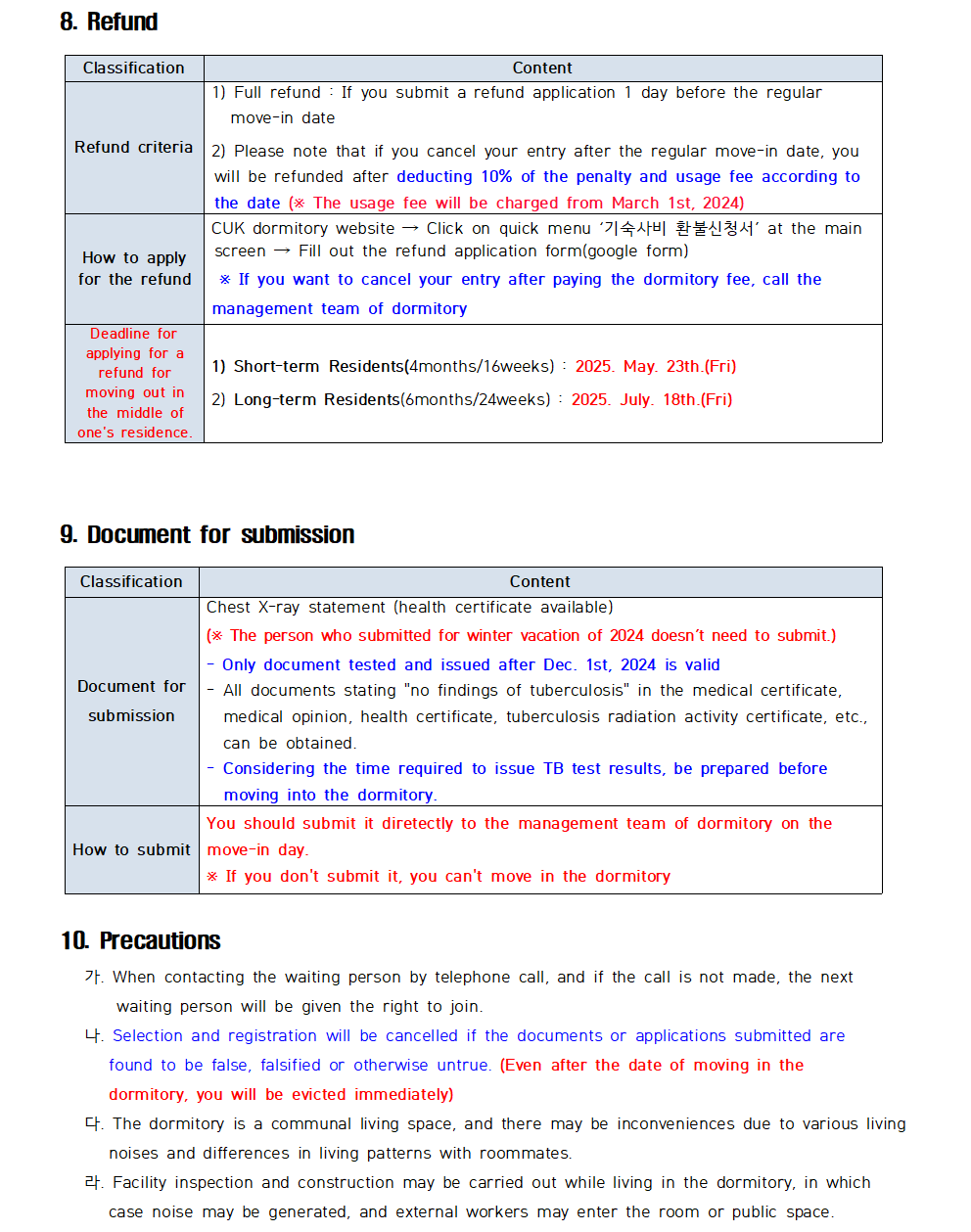 8. Refund Classification Content Refund criteria 1) Full refund If you submit a refund application 1 day before the regular move-in date 2) Please note that if you cancel your entry after the regular move-in date, you will be refunded after deducting 10% of the penalty and usage fee according to the date ( The usage fee will be charged from March 1st, 2024) How to apply for the refund CUK dormitory website Click on quick menu '기숙사비 환불신청서' at the main screen Fill out the refund application form(google form) * If you want to cancel your entry after paying the dormitory fee, call the management team of dormitory Deadline for applying for a refund for moving out in the middle of one's residence. 1) Short-term Residents (4months/16weeks) 2025. May. 23th.(Fri) 2) Long-term Residents (6months/24weeks): 2025. July. 18th.(Fri)  9. Document for submission Classification Content Document for submission Chest X-ray statement (health certificate available) (* The person who submitted for winter vacation of 2024 doesn't need to submit.) Only document tested and issued after Dec. 1st, 2024 is valid All documents stating "no findings of tuberculosis" in the medical certificate, medical opinion, health certificate, tuberculosis radiation activity certificate, etc., can be obtained. Considering the time required to issue TB test results, be prepared before moving into the dormitory. How to submit You should submit it diretectly to the management team of dormitory on the move-in day. If you don't submit it, you can't move in the dormitory  10. Precautions 가. When contacting the waiting person by telephone call, and if the call is not made, the next waiting person will be given the right to join. 나. Selection and registration will be cancelled if the documents or applications submitted are found to be false, falsified or otherwise untrue. (Even after the date of moving in the dormitory, you will be evicted immediately) 다. The dormitory is a communal living space, and there may be inconveniences due to various living noises and differences in living patterns with roommates. 라. Facility inspection and construction may be carried out while living in the dormitory, in which case noise may be generated, and external workers may enter the room or public space.