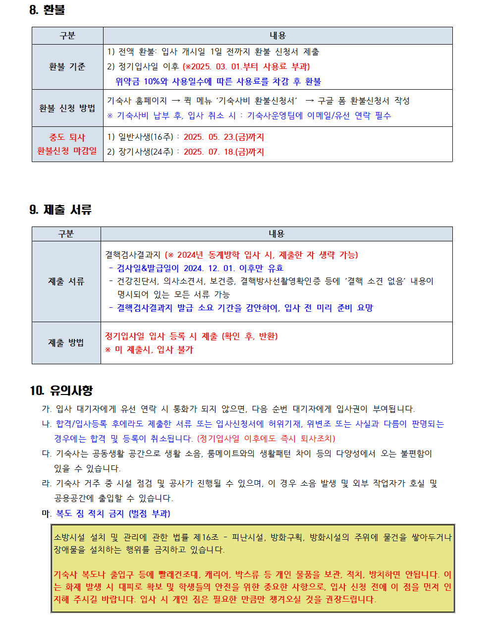 8. 환불 구분 내용 환불 기준 1) 전액 환불: 입사 개시일 1일 전까지 환불 신청서 제출 2) 정기입사일 이후 (*2025. 03. 01.부터 사용료 부과) 위약금 10%와 사용일수에 따른 사용료를 차감 후 환불 환불 신청 방법 기숙사 홈페이지 퀵 메뉴 '기숙사비 환불신청서' → 구글 폼 환불신청서 작성 ※ 기숙사비 납부 후, 입사 취소 시 기숙사운영팀에 이메일/유선 연락 필수 중도 퇴사 환불신청 마감일 1) 일반사생(16주): 2025. 05. 23.(금)까지 2) 장기사생(24주): 2025. 07. 18.(금)까지  9. 제출 서류 구분 내용 제출 서류 결핵검사결과지 (* 2024년 동계방학 입사 시, 제출한 자 생략 가능) - 검사일&발급일이 2024. 12. 01. 이후만 유효 건강진단서, 의사소견서, 보건증, 결핵방사선촬영확인증 등에 '결핵 소견 없음' 내용이 명시되어 있는 모든 서류 가능 - 결핵검사결과지 발급 소요 기간을 감안하여, 입사 전 미리 준비 요망 제출 방법 정기입사일 입사 등록 시 제출 (확인 후, 반환) * 미 제출시, 입사 불가  10. 유의사항 가. 입사 대기자에게 유선 연락 시 통화가 되지 않으면, 다음 순번 대기자에게 입사권이 부여됩니다. 나. 합격/입사등록 후에라도 제출한 서류 또는 입사신청서에 허위기재, 위변조 또는 사실과 다름이 판명되는 경우에는 합격 및 등록이 취소됩니다. (정기입사일 이후에도 즉시 퇴사조치) 다. 기숙사는 공동생활 공간으로 생활 소음, 룸메이트와의 생활패턴 차이 등의 다양성에서 오는 불편함이 있을 수 있습니다. 라. 기숙사 거주 중 시설 점검 및 공사가 진행될 수 있으며, 이 경우 소음 발생 및 외부 작업자가 호실 및 공용공간에 출입할 수 있습니다. 마. 복도 짐 적치 금지 (벌점 부과) 소방시설 설치 및 관리에 관한 법률 제16조 피난시설, 방화구획, 방화시설의 주위에 물건을 쌓아두거나 장애물을 설치하는 행위를 금지하고 있습니다. 기숙사 복도나 출입구 등에 빨래건조대, 캐리어, 박스류 등 개인 물품을 보관, 적치, 방치하면 안됩니다. 이 는 화재 발생 시 대피로 확보 및 학생들의 안전을 위한 중요한 사항으로, 입사 신청 전에 이 점을 먼저 인 지해 주시길 바랍니다. 입사 시 개인 짐은 필요한 만큼만 챙겨오실 것을 권장드립니다.