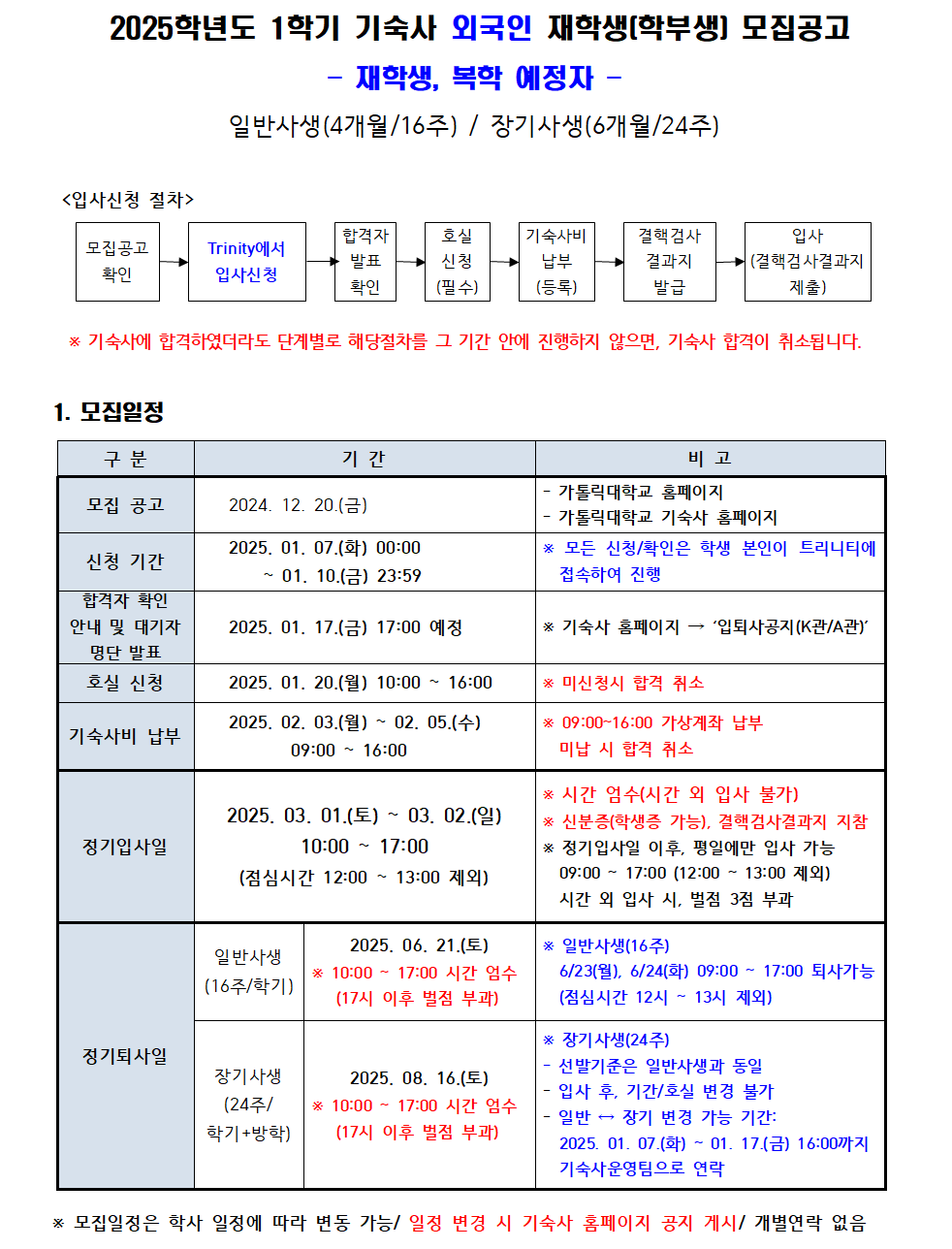 2025학년도 1학기 기숙사 외국인 재학생(학부생] 모집공고 - 재학생, 복학 예정자 - 일반사생(4개월/16주) / 장기사생(6개월/24주) <입사신청 절차> 모집공고 확인 Trinity에서 입사신청 합격자 발표 확인 호실 신청 (필수) 기숙사비 납부 (등록) 결핵검사 결과지 발급 입사 (결핵검사결과지 제출) ▶ * 기숙사에 합격하였더라도 단계별로 해당절차를 그 기간 안에 진행하지 않으면, 기숙사 합격이 취소됩니다. 1. 모집일정 구분 기간 비고 모집 공고 2024. 12. 20.(금) 가톨릭대학교 홈페이지 - 가톨릭대학교 기숙사 홈페이지  신청 기간 2025. 01. 07.(화) 00:00 ~01. 10.(금) 23:59 * 모든 신청/확인은 학생 본인이 트리니티에 접속하여 진행  합격자 확인 안내 및 대기자 명단 발표 2025. 01. 17.(금) 17:00 예정 * 기숙사 홈페이지 '입퇴사공지(K관/A관)'  호실 신청 2025. 01. 20.(월) 10:00~16:00 ※ 미신청시 합격 취소 기숙사비 납부 2025. 02. 03.(월) ~ 02. 05.(수) 09:00 16:00   * 09:00~16:00 가상계좌 납부 미납 시 합격 취소      정기입사일 2025. 03. 01.(토) ~ 03. 02.(일) 10:00~ 17:00 (점심시간 12:00~13:00 제외) * 시간 엄수(시간 외 입사 불가) * 신분증(학생증 가능), 결핵검사결과지 지참 * 정기입사일 이후, 평일에만 입사 가능 09:00~17:00 (12:00~13:00 제외) 시간 외 입사 시, 벌점 3점 부과 정기퇴사일 일반사생 (16주/학기) 2025, 06. 21.(토) (17시 이후 벌점 부과) 10:00-17:00 시간 엄수 * 일반사생(16주) 6/23(월), 6/24(화) 09:00~17:00 퇴사가능 (점심시간 12시~13시 제외) 장기사생 (24주/ 학기+방학) 2025. 08. 16.(토) * 10:00~17:00 시간 엄수 (17시 이후 벌점 부과) * 장기사생(24주) 선발기준은 일반사생과 동일 입사 후, 기간/호실 변경 불가 일반 장기 변경 가능 기간: 2025. 01.07.(화) ~ 01. 17.(금) 16:00까지 기숙사운영팀으로 연락 * 모집일정은 학사 일정에 따라 변동 가능/일정 변경 시 기숙사 홈페이지 공지 게시/ 개별연락 없음