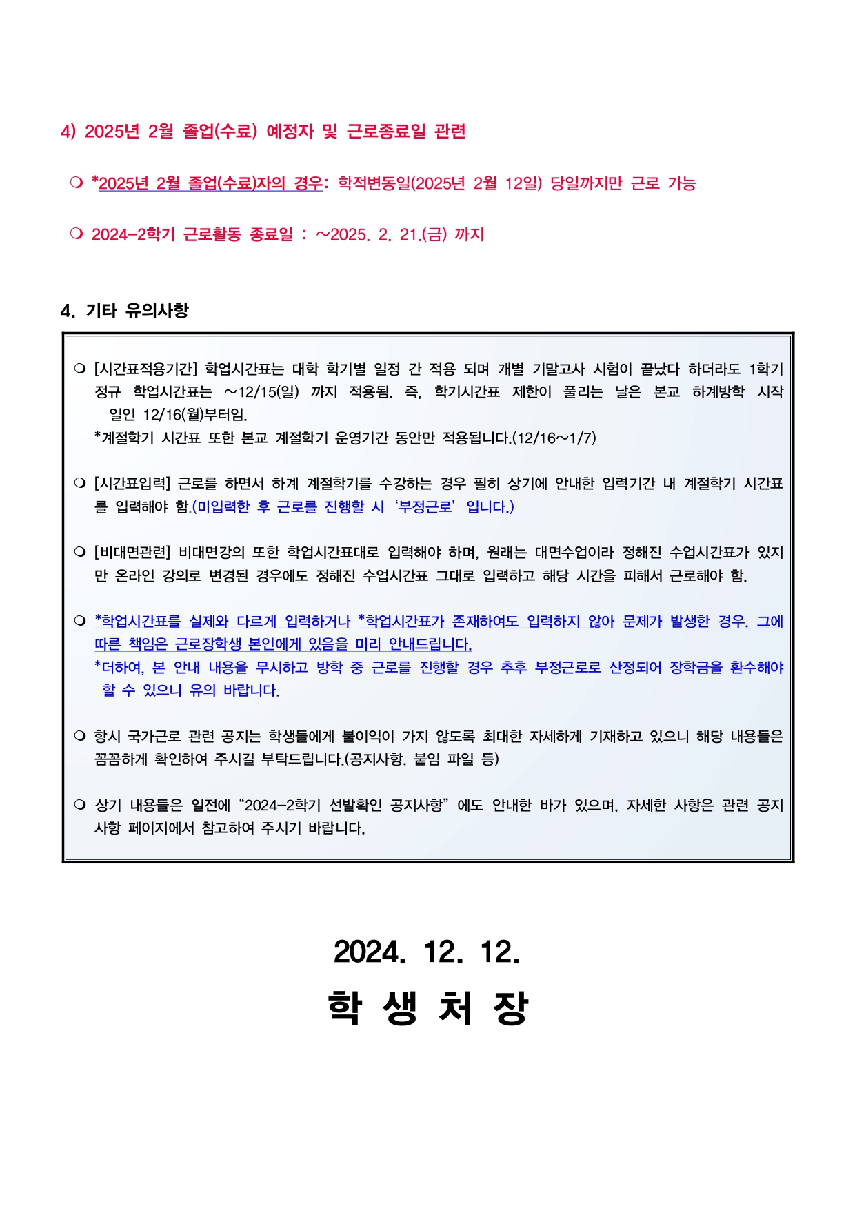 4) 2025년 2월 졸업(수료) 예정자 및 근로종료일 관련 - *2025년 2월 졸업(수료)자의 경우: 학적변동일(2025년 2월 12일) 당일까지만 근로 가능 - 2024-2학기 근로활동 종료일: ~2025. 2. 21.(금) 까지  4. 기타 유의사항 - [시간표적용기간] 학업시간표는 대학 학기별 일정 간 적용 되며 개별 기말고사 시험이 끝났다 하더라도 1학기 정규 학업시간표는 ~12/15(일)까지 적용됨. 즉, 학기시간표 제한이 풀리는 날은 본교 하계방학 시작 일인 12/16(월)부터임. *계절학기 시간표 또한 본교 계절학기 운영기간 동안만 적용됩니다. (12/16~1/7) - [시간표입력] 근로를 하면서 하계 계절학기를 수강하는 경우 필히 상기에 안내한 입력기간 내 계절학기 시간표 를 입력해야 함.(미입력한 후 근로를 진행할 시 '부정근로' 입니다.) - [비대면관련] 비대면강의 또한 학업시간표대로 입력해야 하며, 원래는 대면수업이라 정해진 수업시간표가 있지 만 온라인 강의로 변경된 경우에도 정해진 수업시간표 그대로 입력하고 해당 시간을 피해서 근로해야 함. - *학업시간표를 실제와 다르게 입력하거나 *학업시간표가 존재하여도 입력하지 않아 문제가 발생한 경우, 그에 따른 책임은 근로장학생 본인에게 있음을 미리 안내드립니다. *더하여, 본 안내 내용을 무시하고 방학 중 근로를 진행할 경우 추후 부정근로로 산정되어 장학금을 환수해야 할 수 있으니 유의 바랍니다. - 항시 국가근로 관련 공지는 학생들에게 불이익이 가지 않도록 최대한 자세하게 기재하고 있으니 해당 내용들은 꼼꼼하게 확인하여 주시길 부탁드립니다.(공지사항, 붙임 파일 등) - 상기 내용들은 일전에 "2024-2학기 선발확인 공지사항"에도 안내한 바가 있으며, 자세한 사항은 관련 공지 사항 페이지에서 참고하여 주시기 바랍니다. 2024. 12. 12.학생처장